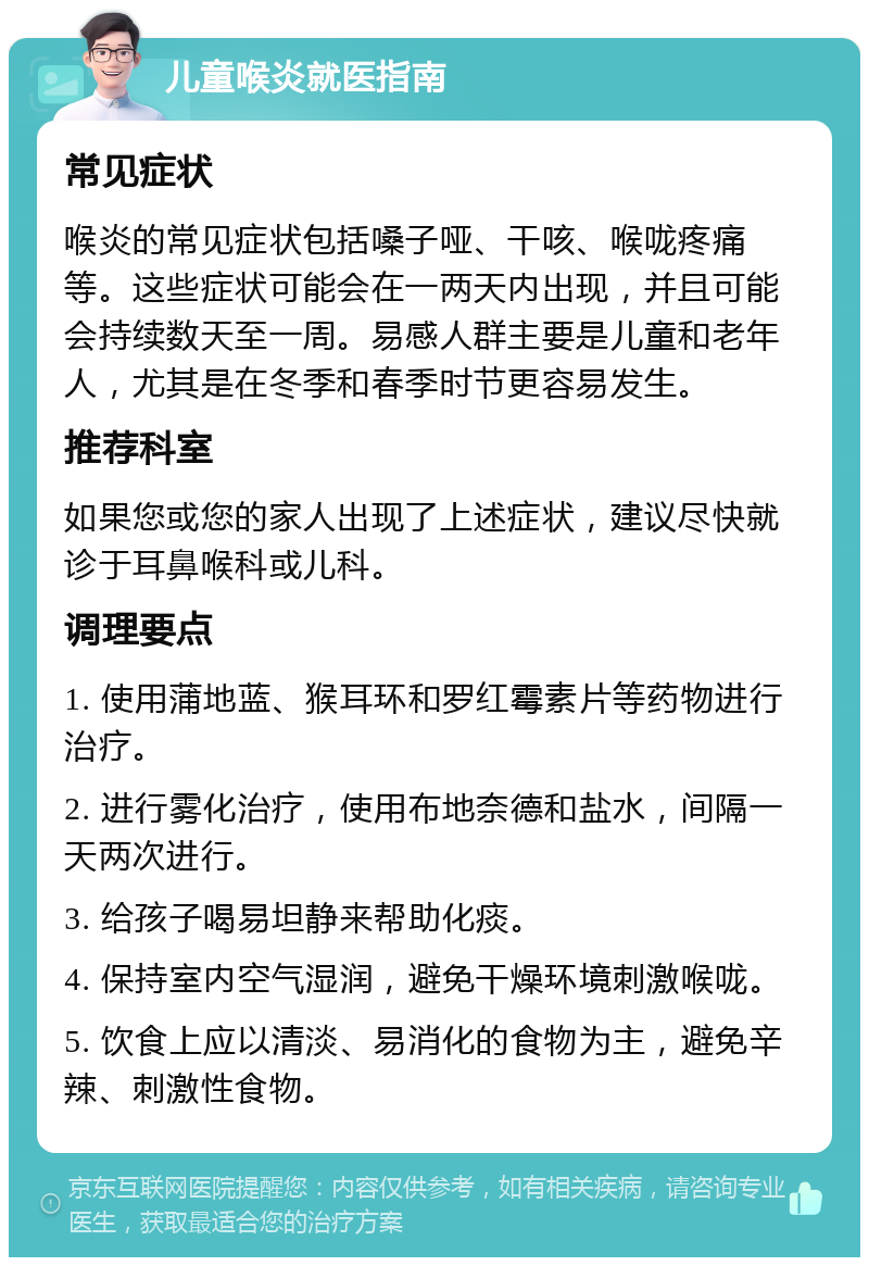 儿童喉炎就医指南 常见症状 喉炎的常见症状包括嗓子哑、干咳、喉咙疼痛等。这些症状可能会在一两天内出现，并且可能会持续数天至一周。易感人群主要是儿童和老年人，尤其是在冬季和春季时节更容易发生。 推荐科室 如果您或您的家人出现了上述症状，建议尽快就诊于耳鼻喉科或儿科。 调理要点 1. 使用蒲地蓝、猴耳环和罗红霉素片等药物进行治疗。 2. 进行雾化治疗，使用布地奈德和盐水，间隔一天两次进行。 3. 给孩子喝易坦静来帮助化痰。 4. 保持室内空气湿润，避免干燥环境刺激喉咙。 5. 饮食上应以清淡、易消化的食物为主，避免辛辣、刺激性食物。