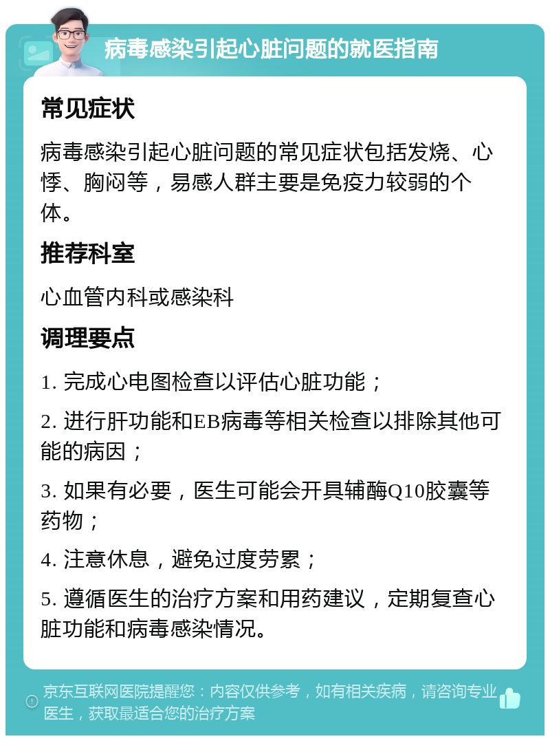 病毒感染引起心脏问题的就医指南 常见症状 病毒感染引起心脏问题的常见症状包括发烧、心悸、胸闷等，易感人群主要是免疫力较弱的个体。 推荐科室 心血管内科或感染科 调理要点 1. 完成心电图检查以评估心脏功能； 2. 进行肝功能和EB病毒等相关检查以排除其他可能的病因； 3. 如果有必要，医生可能会开具辅酶Q10胶囊等药物； 4. 注意休息，避免过度劳累； 5. 遵循医生的治疗方案和用药建议，定期复查心脏功能和病毒感染情况。