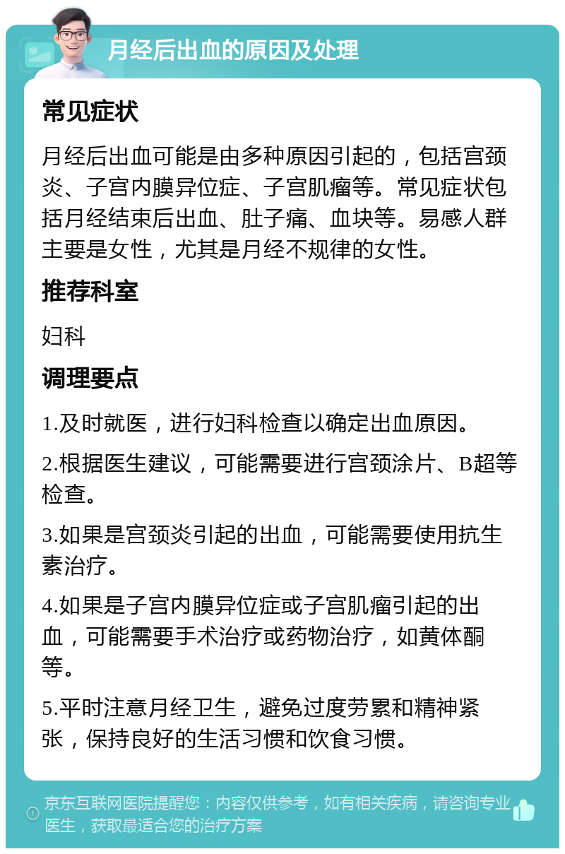 月经后出血的原因及处理 常见症状 月经后出血可能是由多种原因引起的，包括宫颈炎、子宫内膜异位症、子宫肌瘤等。常见症状包括月经结束后出血、肚子痛、血块等。易感人群主要是女性，尤其是月经不规律的女性。 推荐科室 妇科 调理要点 1.及时就医，进行妇科检查以确定出血原因。 2.根据医生建议，可能需要进行宫颈涂片、B超等检查。 3.如果是宫颈炎引起的出血，可能需要使用抗生素治疗。 4.如果是子宫内膜异位症或子宫肌瘤引起的出血，可能需要手术治疗或药物治疗，如黄体酮等。 5.平时注意月经卫生，避免过度劳累和精神紧张，保持良好的生活习惯和饮食习惯。