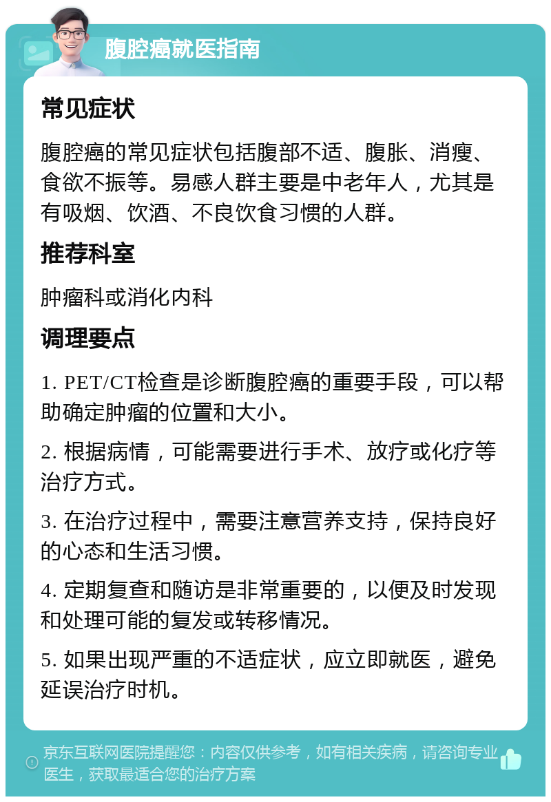 腹腔癌就医指南 常见症状 腹腔癌的常见症状包括腹部不适、腹胀、消瘦、食欲不振等。易感人群主要是中老年人，尤其是有吸烟、饮酒、不良饮食习惯的人群。 推荐科室 肿瘤科或消化内科 调理要点 1. PET/CT检查是诊断腹腔癌的重要手段，可以帮助确定肿瘤的位置和大小。 2. 根据病情，可能需要进行手术、放疗或化疗等治疗方式。 3. 在治疗过程中，需要注意营养支持，保持良好的心态和生活习惯。 4. 定期复查和随访是非常重要的，以便及时发现和处理可能的复发或转移情况。 5. 如果出现严重的不适症状，应立即就医，避免延误治疗时机。