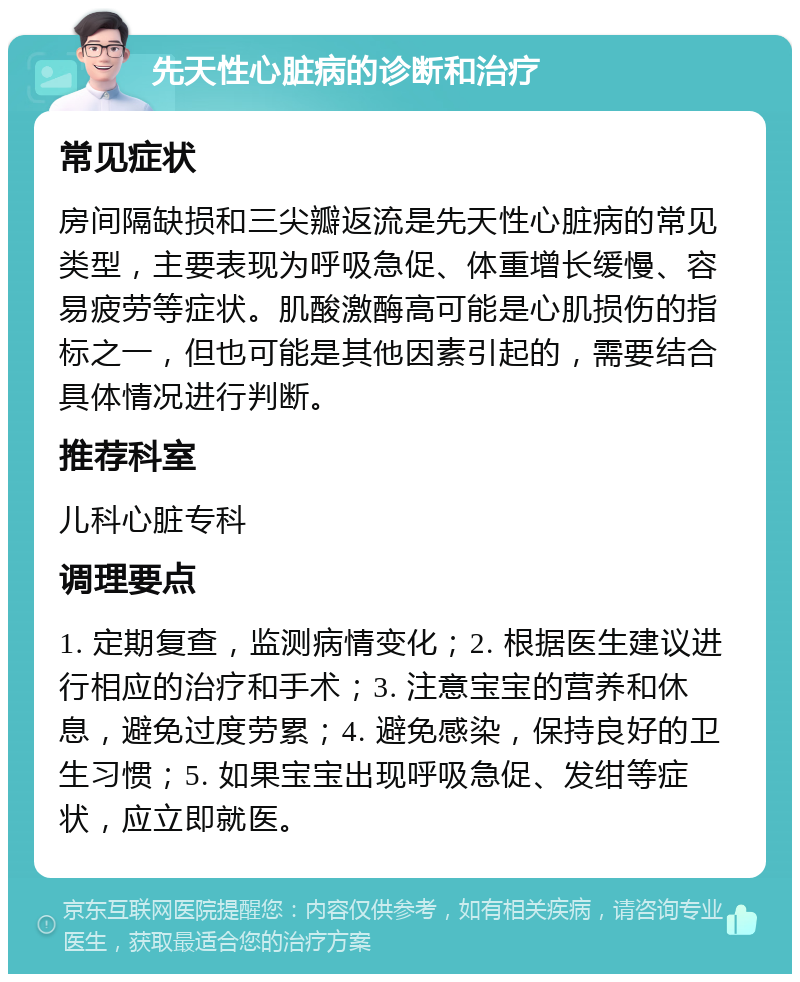 先天性心脏病的诊断和治疗 常见症状 房间隔缺损和三尖瓣返流是先天性心脏病的常见类型，主要表现为呼吸急促、体重增长缓慢、容易疲劳等症状。肌酸激酶高可能是心肌损伤的指标之一，但也可能是其他因素引起的，需要结合具体情况进行判断。 推荐科室 儿科心脏专科 调理要点 1. 定期复查，监测病情变化；2. 根据医生建议进行相应的治疗和手术；3. 注意宝宝的营养和休息，避免过度劳累；4. 避免感染，保持良好的卫生习惯；5. 如果宝宝出现呼吸急促、发绀等症状，应立即就医。