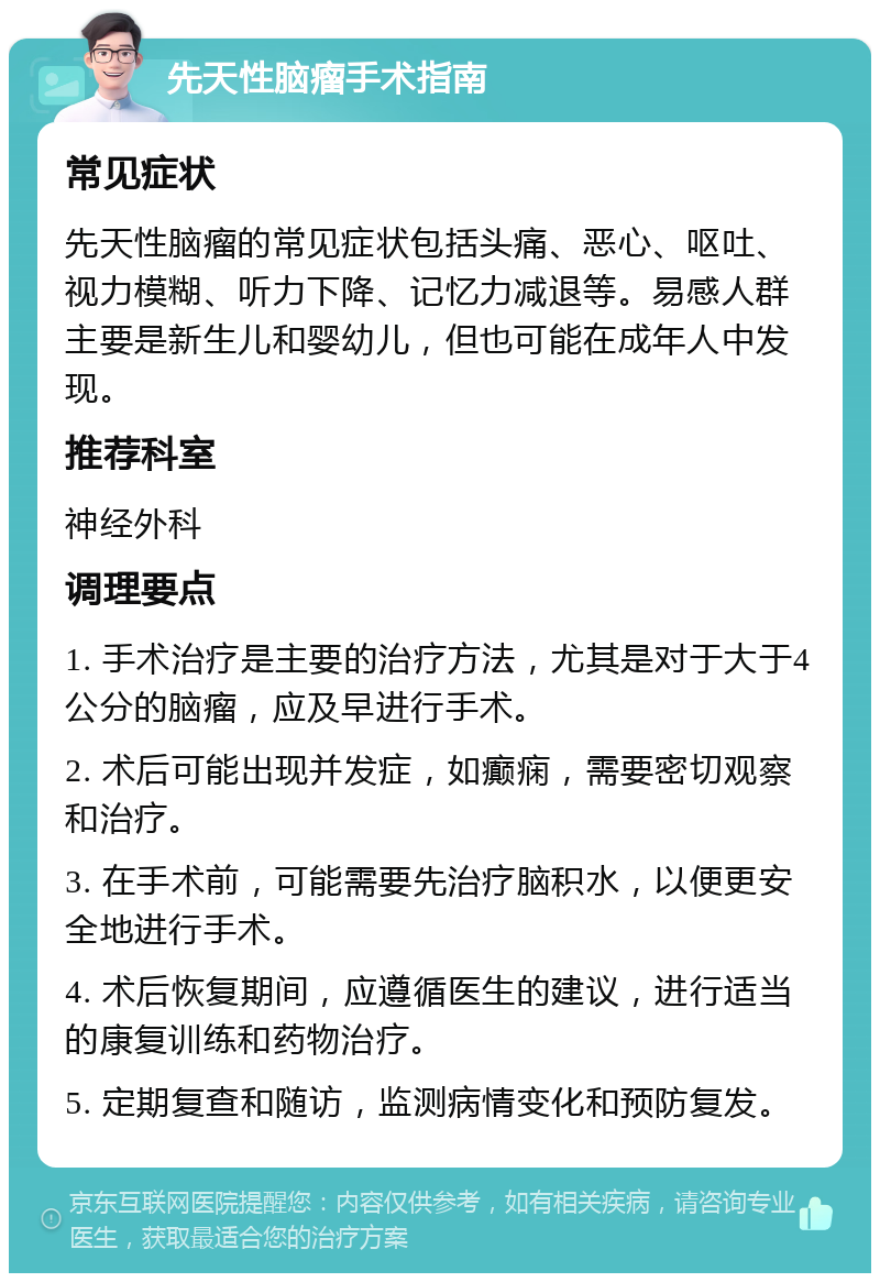 先天性脑瘤手术指南 常见症状 先天性脑瘤的常见症状包括头痛、恶心、呕吐、视力模糊、听力下降、记忆力减退等。易感人群主要是新生儿和婴幼儿，但也可能在成年人中发现。 推荐科室 神经外科 调理要点 1. 手术治疗是主要的治疗方法，尤其是对于大于4公分的脑瘤，应及早进行手术。 2. 术后可能出现并发症，如癫痫，需要密切观察和治疗。 3. 在手术前，可能需要先治疗脑积水，以便更安全地进行手术。 4. 术后恢复期间，应遵循医生的建议，进行适当的康复训练和药物治疗。 5. 定期复查和随访，监测病情变化和预防复发。