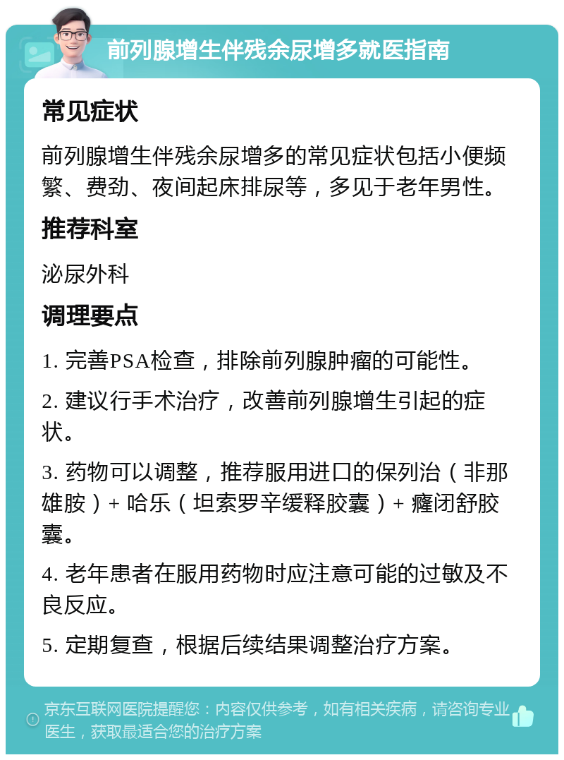 前列腺增生伴残余尿增多就医指南 常见症状 前列腺增生伴残余尿增多的常见症状包括小便频繁、费劲、夜间起床排尿等，多见于老年男性。 推荐科室 泌尿外科 调理要点 1. 完善PSA检查，排除前列腺肿瘤的可能性。 2. 建议行手术治疗，改善前列腺增生引起的症状。 3. 药物可以调整，推荐服用进口的保列治（非那雄胺）+ 哈乐（坦索罗辛缓释胶囊）+ 癃闭舒胶囊。 4. 老年患者在服用药物时应注意可能的过敏及不良反应。 5. 定期复查，根据后续结果调整治疗方案。