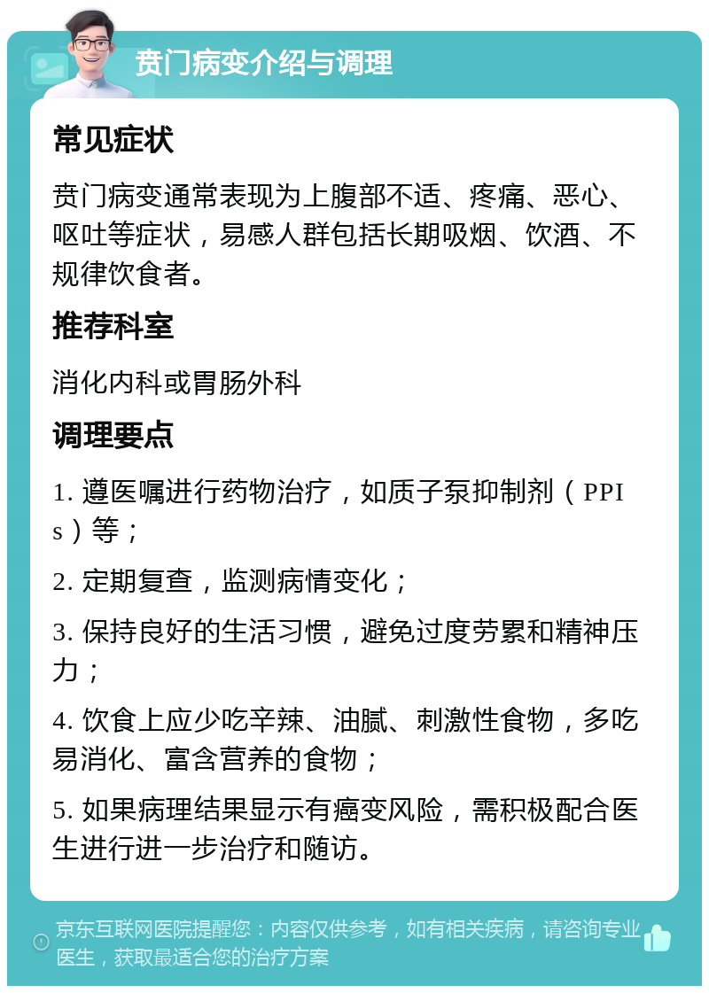 贲门病变介绍与调理 常见症状 贲门病变通常表现为上腹部不适、疼痛、恶心、呕吐等症状，易感人群包括长期吸烟、饮酒、不规律饮食者。 推荐科室 消化内科或胃肠外科 调理要点 1. 遵医嘱进行药物治疗，如质子泵抑制剂（PPIs）等； 2. 定期复查，监测病情变化； 3. 保持良好的生活习惯，避免过度劳累和精神压力； 4. 饮食上应少吃辛辣、油腻、刺激性食物，多吃易消化、富含营养的食物； 5. 如果病理结果显示有癌变风险，需积极配合医生进行进一步治疗和随访。