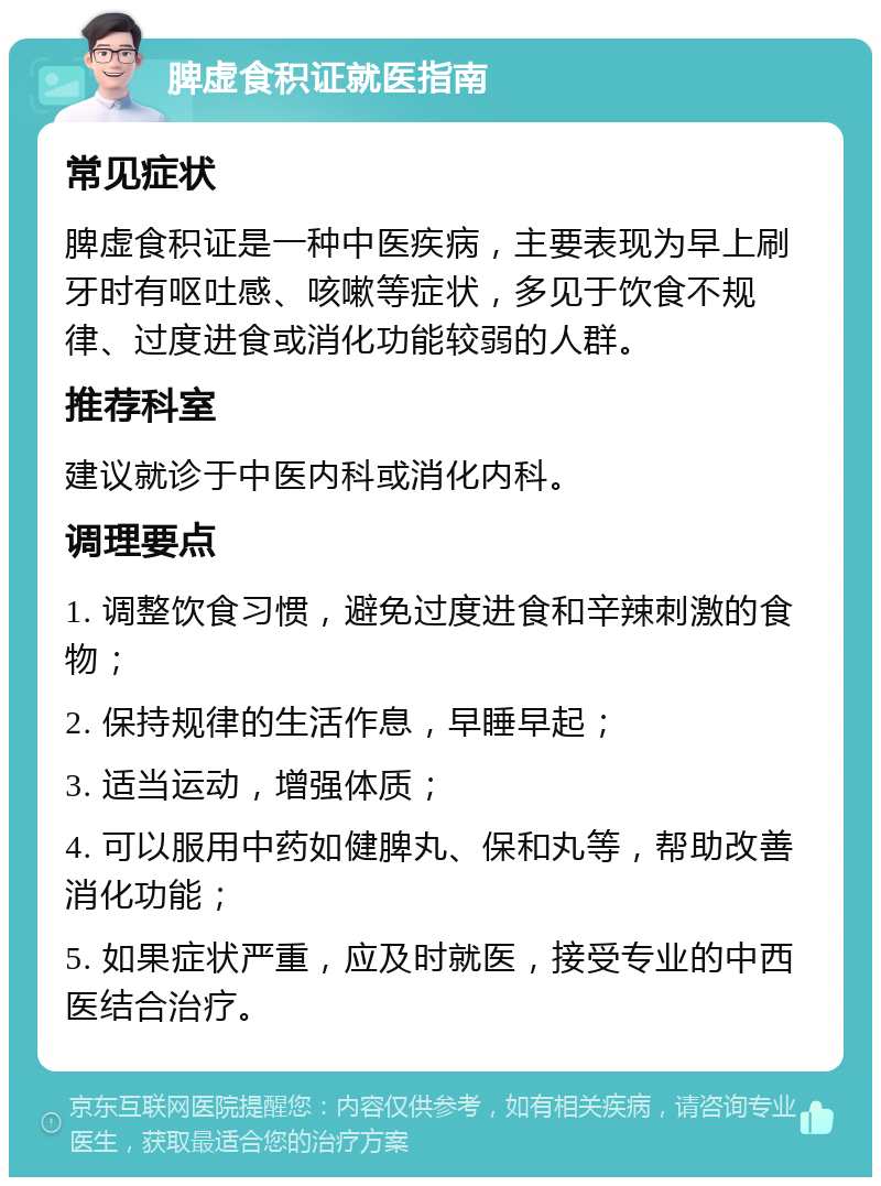 脾虚食积证就医指南 常见症状 脾虚食积证是一种中医疾病，主要表现为早上刷牙时有呕吐感、咳嗽等症状，多见于饮食不规律、过度进食或消化功能较弱的人群。 推荐科室 建议就诊于中医内科或消化内科。 调理要点 1. 调整饮食习惯，避免过度进食和辛辣刺激的食物； 2. 保持规律的生活作息，早睡早起； 3. 适当运动，增强体质； 4. 可以服用中药如健脾丸、保和丸等，帮助改善消化功能； 5. 如果症状严重，应及时就医，接受专业的中西医结合治疗。