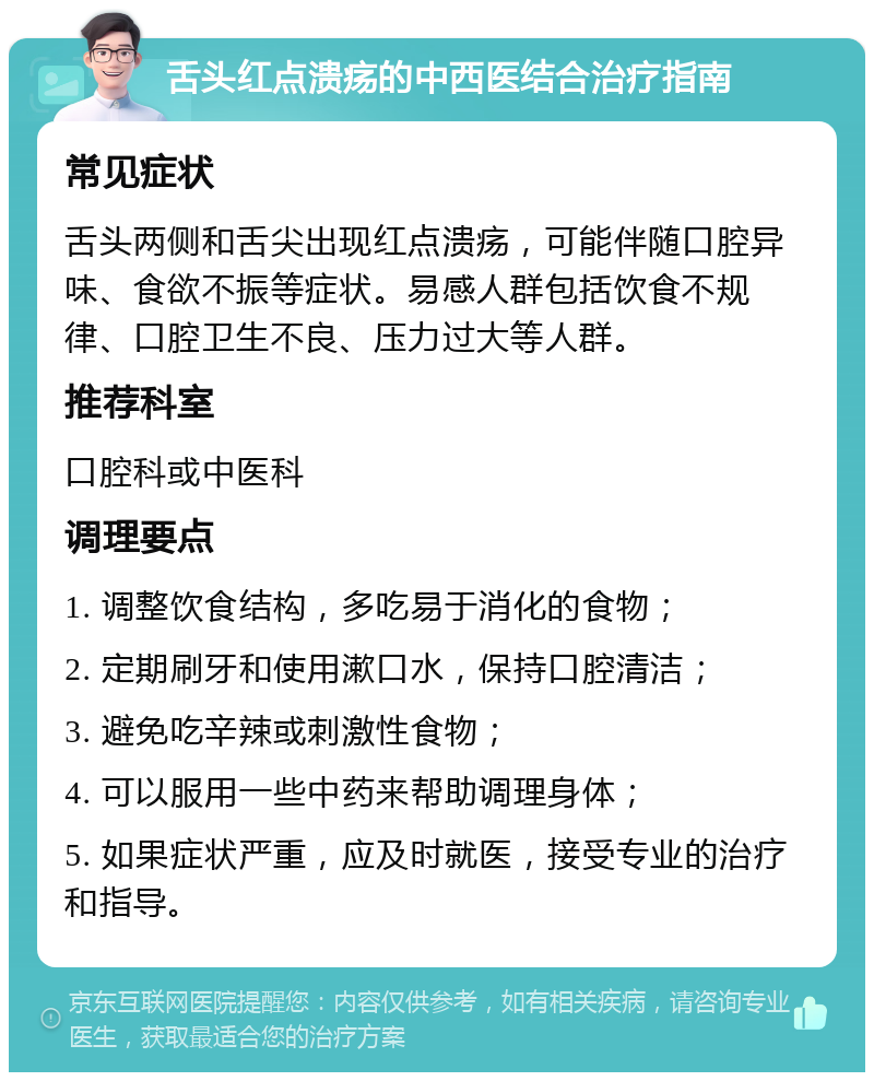 舌头红点溃疡的中西医结合治疗指南 常见症状 舌头两侧和舌尖出现红点溃疡，可能伴随口腔异味、食欲不振等症状。易感人群包括饮食不规律、口腔卫生不良、压力过大等人群。 推荐科室 口腔科或中医科 调理要点 1. 调整饮食结构，多吃易于消化的食物； 2. 定期刷牙和使用漱口水，保持口腔清洁； 3. 避免吃辛辣或刺激性食物； 4. 可以服用一些中药来帮助调理身体； 5. 如果症状严重，应及时就医，接受专业的治疗和指导。