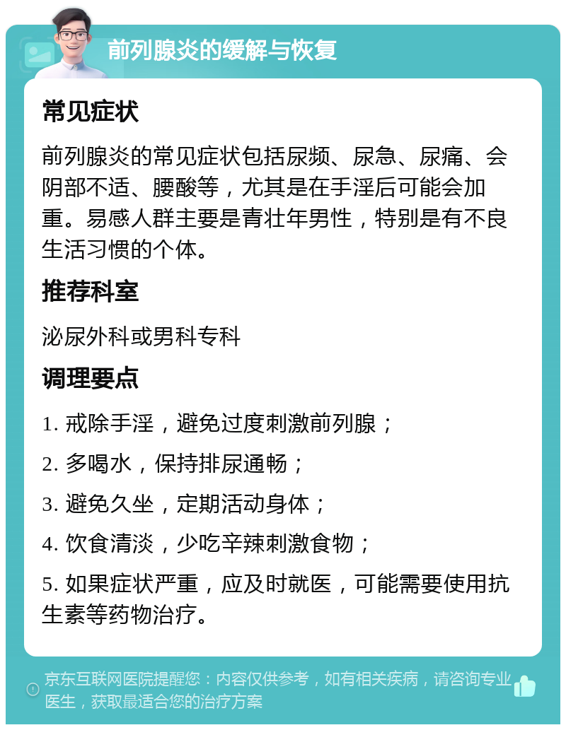 前列腺炎的缓解与恢复 常见症状 前列腺炎的常见症状包括尿频、尿急、尿痛、会阴部不适、腰酸等，尤其是在手淫后可能会加重。易感人群主要是青壮年男性，特别是有不良生活习惯的个体。 推荐科室 泌尿外科或男科专科 调理要点 1. 戒除手淫，避免过度刺激前列腺； 2. 多喝水，保持排尿通畅； 3. 避免久坐，定期活动身体； 4. 饮食清淡，少吃辛辣刺激食物； 5. 如果症状严重，应及时就医，可能需要使用抗生素等药物治疗。