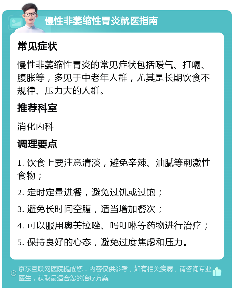 慢性非萎缩性胃炎就医指南 常见症状 慢性非萎缩性胃炎的常见症状包括嗳气、打嗝、腹胀等，多见于中老年人群，尤其是长期饮食不规律、压力大的人群。 推荐科室 消化内科 调理要点 1. 饮食上要注意清淡，避免辛辣、油腻等刺激性食物； 2. 定时定量进餐，避免过饥或过饱； 3. 避免长时间空腹，适当增加餐次； 4. 可以服用奥美拉唑、吗叮啉等药物进行治疗； 5. 保持良好的心态，避免过度焦虑和压力。