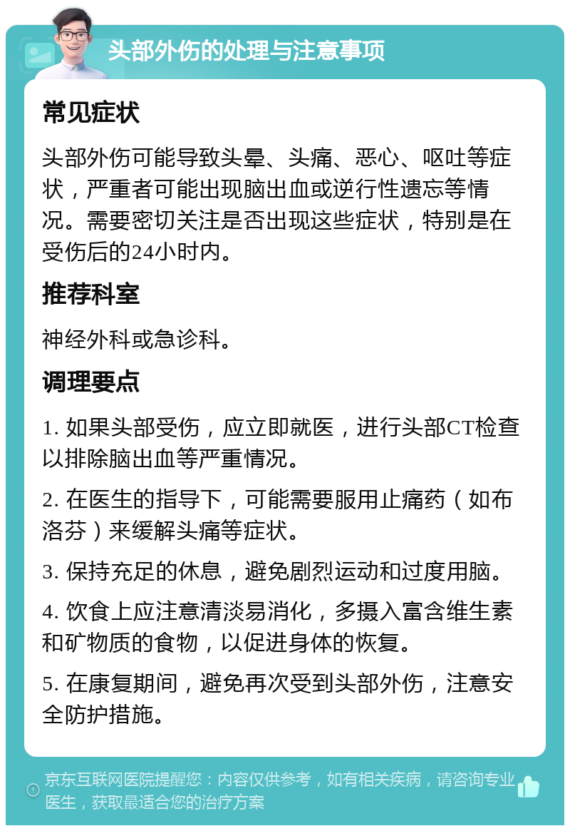 头部外伤的处理与注意事项 常见症状 头部外伤可能导致头晕、头痛、恶心、呕吐等症状，严重者可能出现脑出血或逆行性遗忘等情况。需要密切关注是否出现这些症状，特别是在受伤后的24小时内。 推荐科室 神经外科或急诊科。 调理要点 1. 如果头部受伤，应立即就医，进行头部CT检查以排除脑出血等严重情况。 2. 在医生的指导下，可能需要服用止痛药（如布洛芬）来缓解头痛等症状。 3. 保持充足的休息，避免剧烈运动和过度用脑。 4. 饮食上应注意清淡易消化，多摄入富含维生素和矿物质的食物，以促进身体的恢复。 5. 在康复期间，避免再次受到头部外伤，注意安全防护措施。