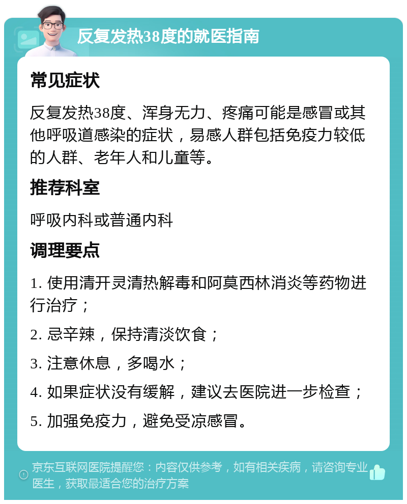 反复发热38度的就医指南 常见症状 反复发热38度、浑身无力、疼痛可能是感冒或其他呼吸道感染的症状，易感人群包括免疫力较低的人群、老年人和儿童等。 推荐科室 呼吸内科或普通内科 调理要点 1. 使用清开灵清热解毒和阿莫西林消炎等药物进行治疗； 2. 忌辛辣，保持清淡饮食； 3. 注意休息，多喝水； 4. 如果症状没有缓解，建议去医院进一步检查； 5. 加强免疫力，避免受凉感冒。