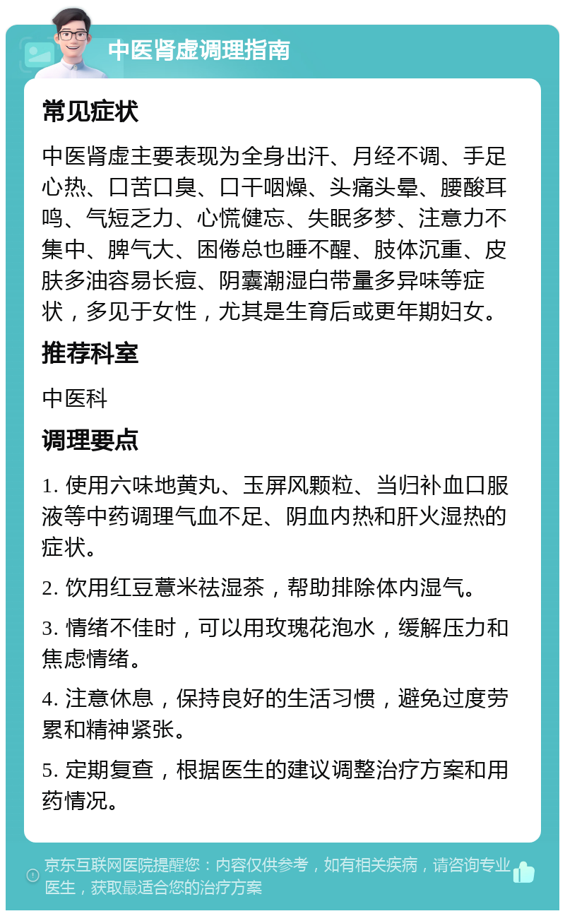 中医肾虚调理指南 常见症状 中医肾虚主要表现为全身出汗、月经不调、手足心热、口苦口臭、口干咽燥、头痛头晕、腰酸耳鸣、气短乏力、心慌健忘、失眠多梦、注意力不集中、脾气大、困倦总也睡不醒、肢体沉重、皮肤多油容易长痘、阴囊潮湿白带量多异味等症状，多见于女性，尤其是生育后或更年期妇女。 推荐科室 中医科 调理要点 1. 使用六味地黄丸、玉屏风颗粒、当归补血口服液等中药调理气血不足、阴血内热和肝火湿热的症状。 2. 饮用红豆薏米祛湿茶，帮助排除体内湿气。 3. 情绪不佳时，可以用玫瑰花泡水，缓解压力和焦虑情绪。 4. 注意休息，保持良好的生活习惯，避免过度劳累和精神紧张。 5. 定期复查，根据医生的建议调整治疗方案和用药情况。