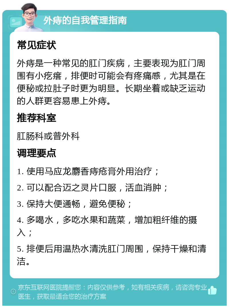 外痔的自我管理指南 常见症状 外痔是一种常见的肛门疾病，主要表现为肛门周围有小疙瘩，排便时可能会有疼痛感，尤其是在便秘或拉肚子时更为明显。长期坐着或缺乏运动的人群更容易患上外痔。 推荐科室 肛肠科或普外科 调理要点 1. 使用马应龙麝香痔疮膏外用治疗； 2. 可以配合迈之灵片口服，活血消肿； 3. 保持大便通畅，避免便秘； 4. 多喝水，多吃水果和蔬菜，增加粗纤维的摄入； 5. 排便后用温热水清洗肛门周围，保持干燥和清洁。