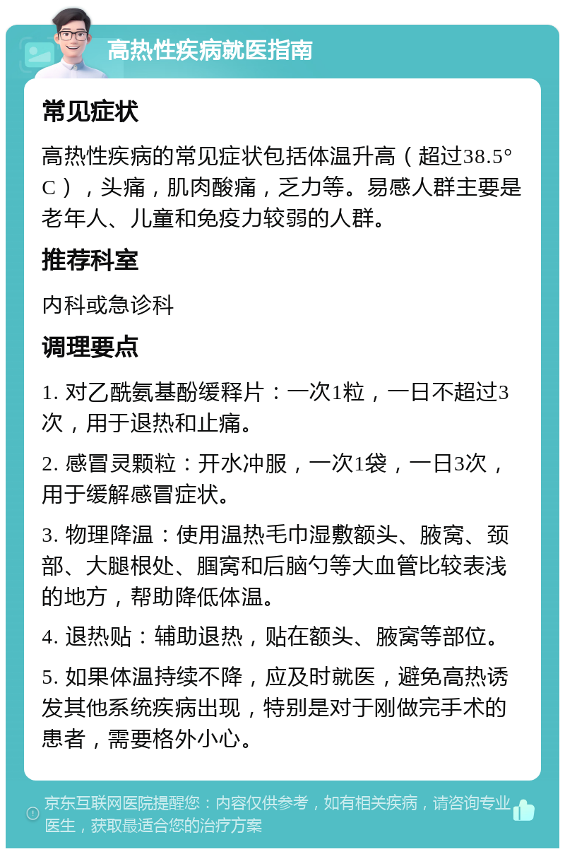 高热性疾病就医指南 常见症状 高热性疾病的常见症状包括体温升高（超过38.5°C），头痛，肌肉酸痛，乏力等。易感人群主要是老年人、儿童和免疫力较弱的人群。 推荐科室 内科或急诊科 调理要点 1. 对乙酰氨基酚缓释片：一次1粒，一日不超过3次，用于退热和止痛。 2. 感冒灵颗粒：开水冲服，一次1袋，一日3次，用于缓解感冒症状。 3. 物理降温：使用温热毛巾湿敷额头、腋窝、颈部、大腿根处、腘窝和后脑勺等大血管比较表浅的地方，帮助降低体温。 4. 退热贴：辅助退热，贴在额头、腋窝等部位。 5. 如果体温持续不降，应及时就医，避免高热诱发其他系统疾病出现，特别是对于刚做完手术的患者，需要格外小心。