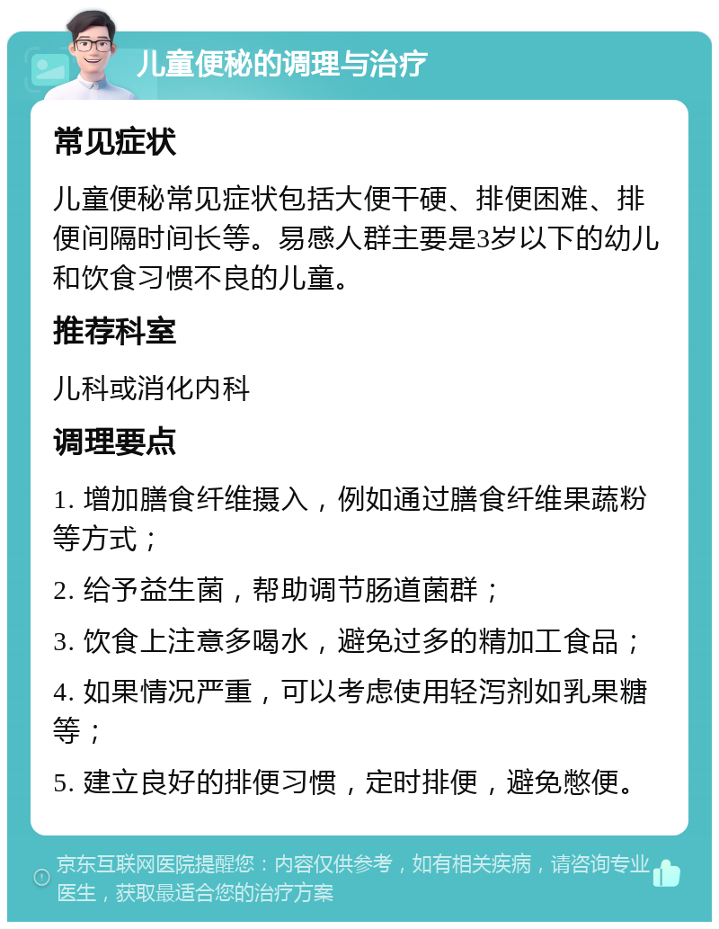 儿童便秘的调理与治疗 常见症状 儿童便秘常见症状包括大便干硬、排便困难、排便间隔时间长等。易感人群主要是3岁以下的幼儿和饮食习惯不良的儿童。 推荐科室 儿科或消化内科 调理要点 1. 增加膳食纤维摄入，例如通过膳食纤维果蔬粉等方式； 2. 给予益生菌，帮助调节肠道菌群； 3. 饮食上注意多喝水，避免过多的精加工食品； 4. 如果情况严重，可以考虑使用轻泻剂如乳果糖等； 5. 建立良好的排便习惯，定时排便，避免憋便。