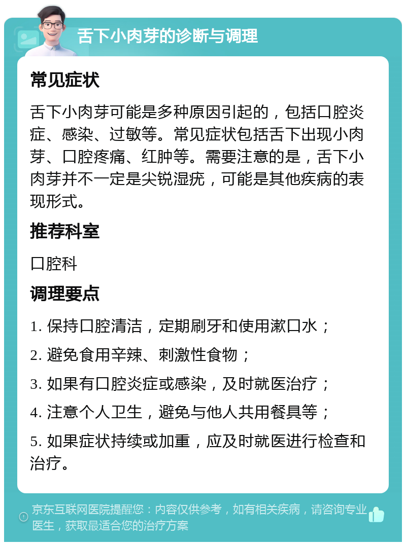 舌下小肉芽的诊断与调理 常见症状 舌下小肉芽可能是多种原因引起的，包括口腔炎症、感染、过敏等。常见症状包括舌下出现小肉芽、口腔疼痛、红肿等。需要注意的是，舌下小肉芽并不一定是尖锐湿疣，可能是其他疾病的表现形式。 推荐科室 口腔科 调理要点 1. 保持口腔清洁，定期刷牙和使用漱口水； 2. 避免食用辛辣、刺激性食物； 3. 如果有口腔炎症或感染，及时就医治疗； 4. 注意个人卫生，避免与他人共用餐具等； 5. 如果症状持续或加重，应及时就医进行检查和治疗。