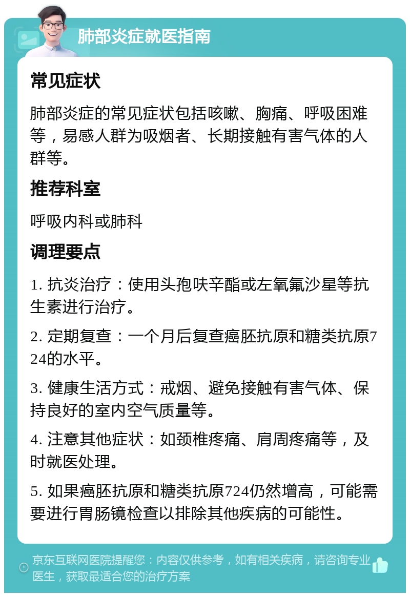 肺部炎症就医指南 常见症状 肺部炎症的常见症状包括咳嗽、胸痛、呼吸困难等，易感人群为吸烟者、长期接触有害气体的人群等。 推荐科室 呼吸内科或肺科 调理要点 1. 抗炎治疗：使用头孢呋辛酯或左氧氟沙星等抗生素进行治疗。 2. 定期复查：一个月后复查癌胚抗原和糖类抗原724的水平。 3. 健康生活方式：戒烟、避免接触有害气体、保持良好的室内空气质量等。 4. 注意其他症状：如颈椎疼痛、肩周疼痛等，及时就医处理。 5. 如果癌胚抗原和糖类抗原724仍然增高，可能需要进行胃肠镜检查以排除其他疾病的可能性。