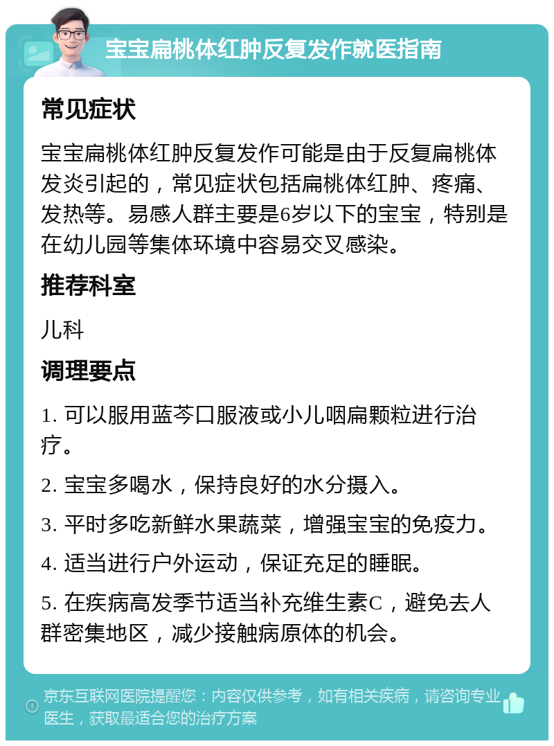 宝宝扁桃体红肿反复发作就医指南 常见症状 宝宝扁桃体红肿反复发作可能是由于反复扁桃体发炎引起的，常见症状包括扁桃体红肿、疼痛、发热等。易感人群主要是6岁以下的宝宝，特别是在幼儿园等集体环境中容易交叉感染。 推荐科室 儿科 调理要点 1. 可以服用蓝芩口服液或小儿咽扁颗粒进行治疗。 2. 宝宝多喝水，保持良好的水分摄入。 3. 平时多吃新鲜水果蔬菜，增强宝宝的免疫力。 4. 适当进行户外运动，保证充足的睡眠。 5. 在疾病高发季节适当补充维生素C，避免去人群密集地区，减少接触病原体的机会。