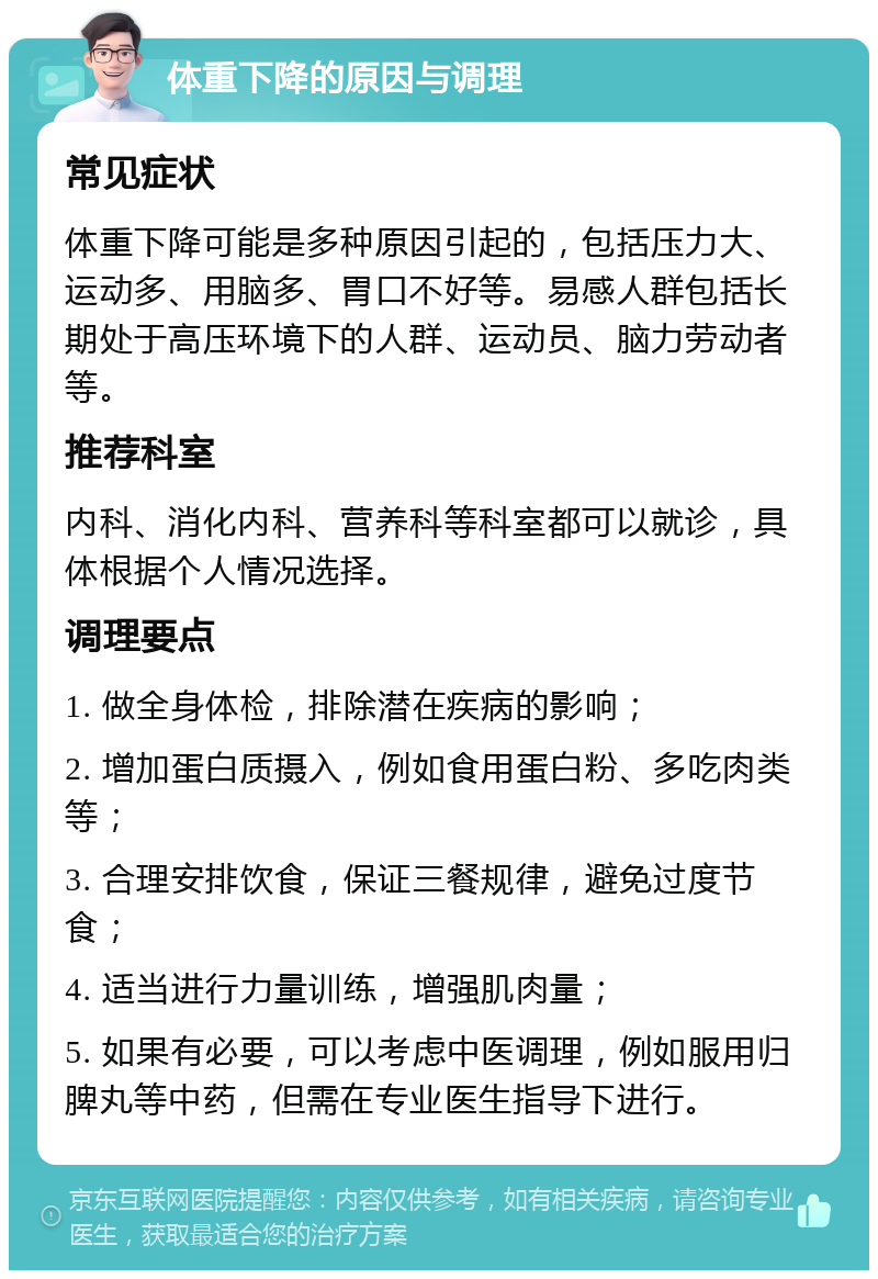 体重下降的原因与调理 常见症状 体重下降可能是多种原因引起的，包括压力大、运动多、用脑多、胃口不好等。易感人群包括长期处于高压环境下的人群、运动员、脑力劳动者等。 推荐科室 内科、消化内科、营养科等科室都可以就诊，具体根据个人情况选择。 调理要点 1. 做全身体检，排除潜在疾病的影响； 2. 增加蛋白质摄入，例如食用蛋白粉、多吃肉类等； 3. 合理安排饮食，保证三餐规律，避免过度节食； 4. 适当进行力量训练，增强肌肉量； 5. 如果有必要，可以考虑中医调理，例如服用归脾丸等中药，但需在专业医生指导下进行。