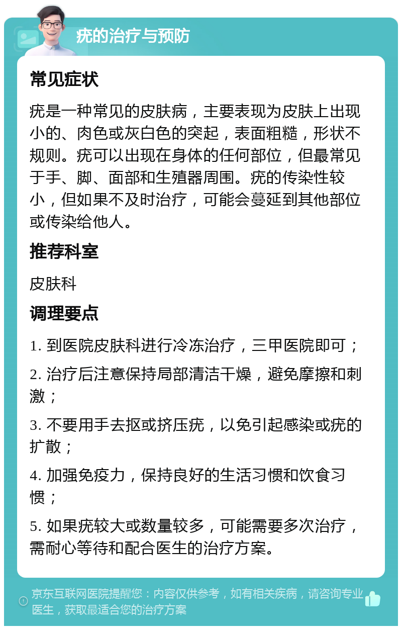 疣的治疗与预防 常见症状 疣是一种常见的皮肤病，主要表现为皮肤上出现小的、肉色或灰白色的突起，表面粗糙，形状不规则。疣可以出现在身体的任何部位，但最常见于手、脚、面部和生殖器周围。疣的传染性较小，但如果不及时治疗，可能会蔓延到其他部位或传染给他人。 推荐科室 皮肤科 调理要点 1. 到医院皮肤科进行冷冻治疗，三甲医院即可； 2. 治疗后注意保持局部清洁干燥，避免摩擦和刺激； 3. 不要用手去抠或挤压疣，以免引起感染或疣的扩散； 4. 加强免疫力，保持良好的生活习惯和饮食习惯； 5. 如果疣较大或数量较多，可能需要多次治疗，需耐心等待和配合医生的治疗方案。