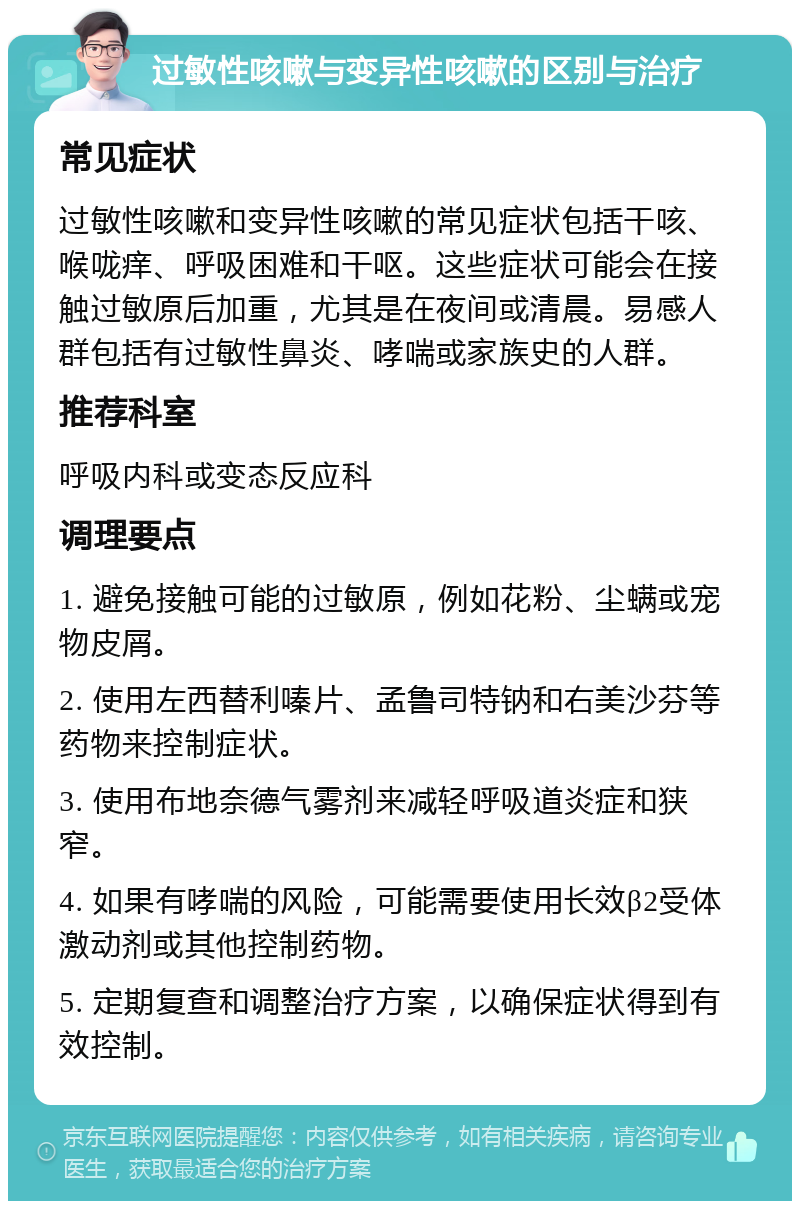 过敏性咳嗽与变异性咳嗽的区别与治疗 常见症状 过敏性咳嗽和变异性咳嗽的常见症状包括干咳、喉咙痒、呼吸困难和干呕。这些症状可能会在接触过敏原后加重，尤其是在夜间或清晨。易感人群包括有过敏性鼻炎、哮喘或家族史的人群。 推荐科室 呼吸内科或变态反应科 调理要点 1. 避免接触可能的过敏原，例如花粉、尘螨或宠物皮屑。 2. 使用左西替利嗪片、孟鲁司特钠和右美沙芬等药物来控制症状。 3. 使用布地奈德气雾剂来减轻呼吸道炎症和狭窄。 4. 如果有哮喘的风险，可能需要使用长效β2受体激动剂或其他控制药物。 5. 定期复查和调整治疗方案，以确保症状得到有效控制。