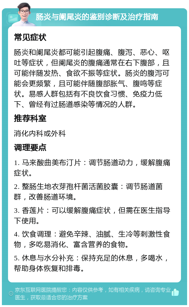 肠炎与阑尾炎的鉴别诊断及治疗指南 常见症状 肠炎和阑尾炎都可能引起腹痛、腹泻、恶心、呕吐等症状，但阑尾炎的腹痛通常在右下腹部，且可能伴随发热、食欲不振等症状。肠炎的腹泻可能会更频繁，且可能伴随腹部胀气、腹鸣等症状。易感人群包括有不良饮食习惯、免疫力低下、曾经有过肠道感染等情况的人群。 推荐科室 消化内科或外科 调理要点 1. 马来酸曲美布汀片：调节肠道动力，缓解腹痛症状。 2. 整肠生地衣芽孢杆菌活菌胶囊：调节肠道菌群，改善肠道环境。 3. 香莲片：可以缓解腹痛症状，但需在医生指导下使用。 4. 饮食调理：避免辛辣、油腻、生冷等刺激性食物，多吃易消化、富含营养的食物。 5. 休息与水分补充：保持充足的休息，多喝水，帮助身体恢复和排毒。