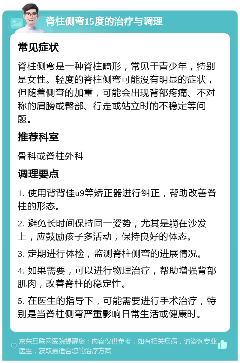 脊柱侧弯15度的治疗与调理 常见症状 脊柱侧弯是一种脊柱畸形，常见于青少年，特别是女性。轻度的脊柱侧弯可能没有明显的症状，但随着侧弯的加重，可能会出现背部疼痛、不对称的肩膀或臀部、行走或站立时的不稳定等问题。 推荐科室 骨科或脊柱外科 调理要点 1. 使用背背佳u9等矫正器进行纠正，帮助改善脊柱的形态。 2. 避免长时间保持同一姿势，尤其是躺在沙发上，应鼓励孩子多活动，保持良好的体态。 3. 定期进行体检，监测脊柱侧弯的进展情况。 4. 如果需要，可以进行物理治疗，帮助增强背部肌肉，改善脊柱的稳定性。 5. 在医生的指导下，可能需要进行手术治疗，特别是当脊柱侧弯严重影响日常生活或健康时。