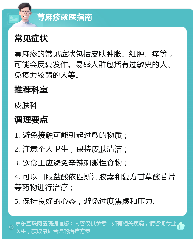 荨麻疹就医指南 常见症状 荨麻疹的常见症状包括皮肤肿胀、红肿、痒等，可能会反复发作。易感人群包括有过敏史的人、免疫力较弱的人等。 推荐科室 皮肤科 调理要点 1. 避免接触可能引起过敏的物质； 2. 注意个人卫生，保持皮肤清洁； 3. 饮食上应避免辛辣刺激性食物； 4. 可以口服盐酸依匹斯汀胶囊和复方甘草酸苷片等药物进行治疗； 5. 保持良好的心态，避免过度焦虑和压力。