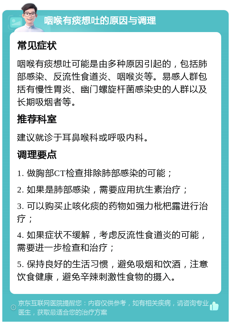 咽喉有痰想吐的原因与调理 常见症状 咽喉有痰想吐可能是由多种原因引起的，包括肺部感染、反流性食道炎、咽喉炎等。易感人群包括有慢性胃炎、幽门螺旋杆菌感染史的人群以及长期吸烟者等。 推荐科室 建议就诊于耳鼻喉科或呼吸内科。 调理要点 1. 做胸部CT检查排除肺部感染的可能； 2. 如果是肺部感染，需要应用抗生素治疗； 3. 可以购买止咳化痰的药物如强力枇杷露进行治疗； 4. 如果症状不缓解，考虑反流性食道炎的可能，需要进一步检查和治疗； 5. 保持良好的生活习惯，避免吸烟和饮酒，注意饮食健康，避免辛辣刺激性食物的摄入。