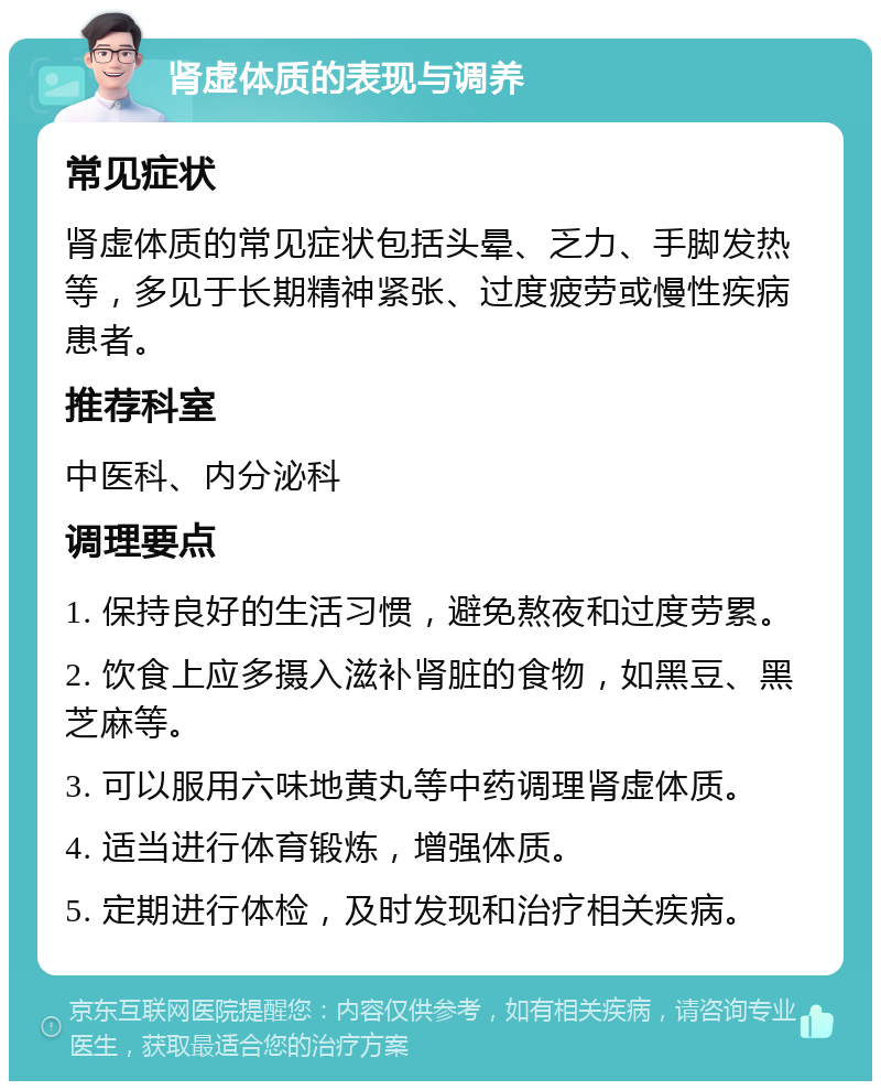 肾虚体质的表现与调养 常见症状 肾虚体质的常见症状包括头晕、乏力、手脚发热等，多见于长期精神紧张、过度疲劳或慢性疾病患者。 推荐科室 中医科、内分泌科 调理要点 1. 保持良好的生活习惯，避免熬夜和过度劳累。 2. 饮食上应多摄入滋补肾脏的食物，如黑豆、黑芝麻等。 3. 可以服用六味地黄丸等中药调理肾虚体质。 4. 适当进行体育锻炼，增强体质。 5. 定期进行体检，及时发现和治疗相关疾病。