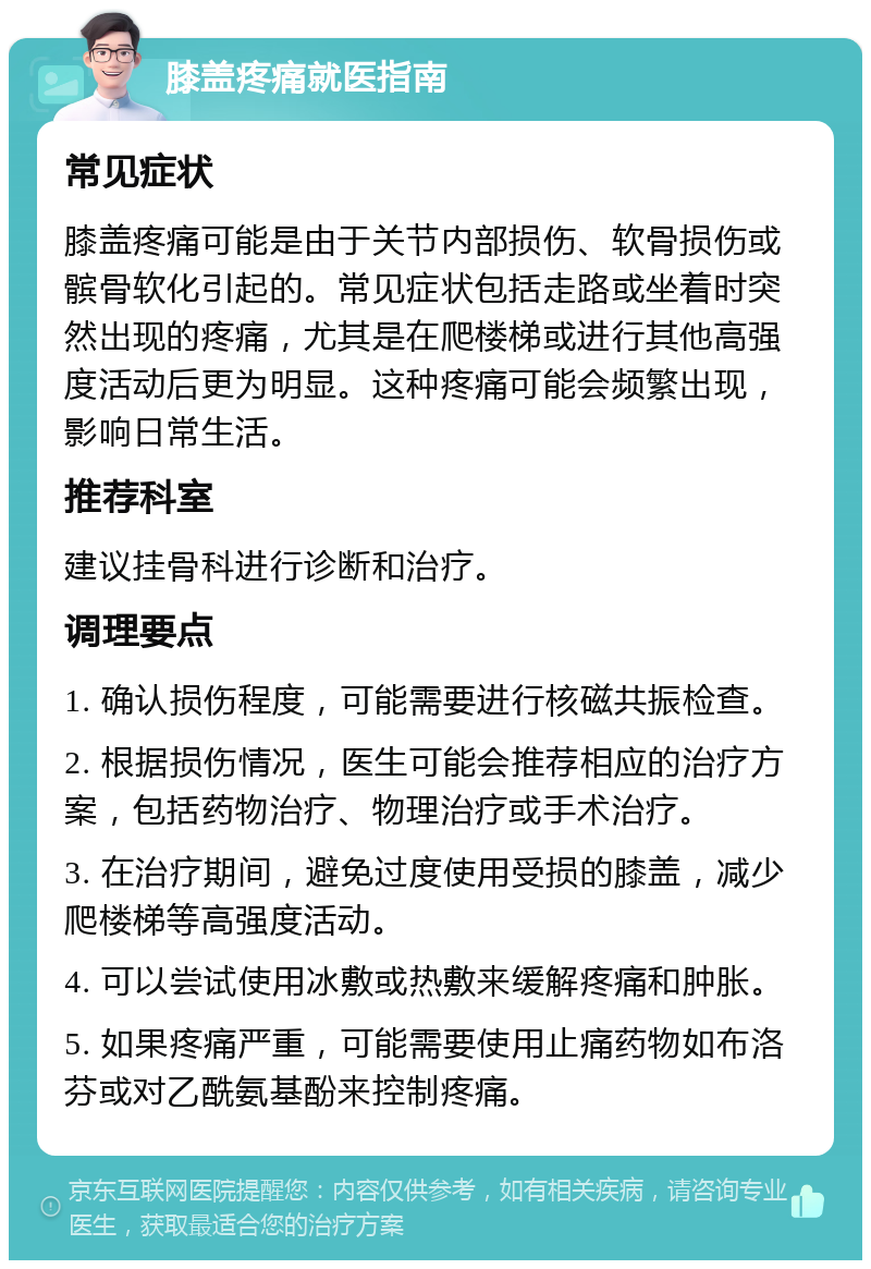 膝盖疼痛就医指南 常见症状 膝盖疼痛可能是由于关节内部损伤、软骨损伤或髌骨软化引起的。常见症状包括走路或坐着时突然出现的疼痛，尤其是在爬楼梯或进行其他高强度活动后更为明显。这种疼痛可能会频繁出现，影响日常生活。 推荐科室 建议挂骨科进行诊断和治疗。 调理要点 1. 确认损伤程度，可能需要进行核磁共振检查。 2. 根据损伤情况，医生可能会推荐相应的治疗方案，包括药物治疗、物理治疗或手术治疗。 3. 在治疗期间，避免过度使用受损的膝盖，减少爬楼梯等高强度活动。 4. 可以尝试使用冰敷或热敷来缓解疼痛和肿胀。 5. 如果疼痛严重，可能需要使用止痛药物如布洛芬或对乙酰氨基酚来控制疼痛。