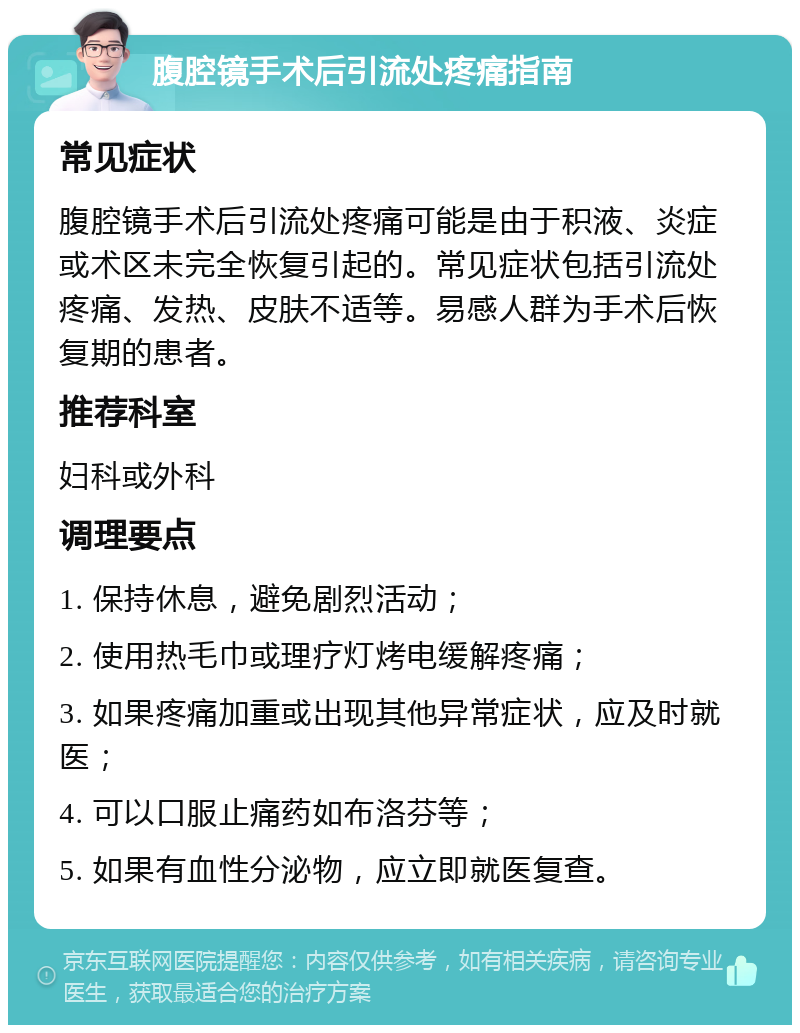 腹腔镜手术后引流处疼痛指南 常见症状 腹腔镜手术后引流处疼痛可能是由于积液、炎症或术区未完全恢复引起的。常见症状包括引流处疼痛、发热、皮肤不适等。易感人群为手术后恢复期的患者。 推荐科室 妇科或外科 调理要点 1. 保持休息，避免剧烈活动； 2. 使用热毛巾或理疗灯烤电缓解疼痛； 3. 如果疼痛加重或出现其他异常症状，应及时就医； 4. 可以口服止痛药如布洛芬等； 5. 如果有血性分泌物，应立即就医复查。