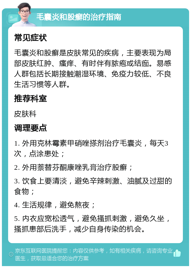 毛囊炎和股癣的治疗指南 常见症状 毛囊炎和股癣是皮肤常见的疾病，主要表现为局部皮肤红肿、瘙痒、有时伴有脓疱或结痂。易感人群包括长期接触潮湿环境、免疫力较低、不良生活习惯等人群。 推荐科室 皮肤科 调理要点 1. 外用克林霉素甲硝唑搽剂治疗毛囊炎，每天3次，点涂患处； 2. 外用萘替芬酮康唑乳膏治疗股癣； 3. 饮食上要清淡，避免辛辣刺激、油腻及过甜的食物； 4. 生活规律，避免熬夜； 5. 内衣应宽松透气，避免搔抓刺激，避免久坐，搔抓患部后洗手，减少自身传染的机会。