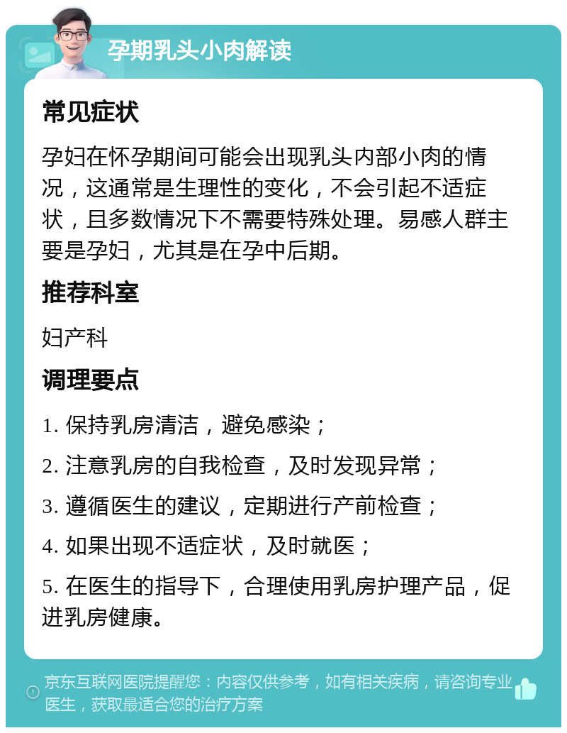 孕期乳头小肉解读 常见症状 孕妇在怀孕期间可能会出现乳头内部小肉的情况，这通常是生理性的变化，不会引起不适症状，且多数情况下不需要特殊处理。易感人群主要是孕妇，尤其是在孕中后期。 推荐科室 妇产科 调理要点 1. 保持乳房清洁，避免感染； 2. 注意乳房的自我检查，及时发现异常； 3. 遵循医生的建议，定期进行产前检查； 4. 如果出现不适症状，及时就医； 5. 在医生的指导下，合理使用乳房护理产品，促进乳房健康。