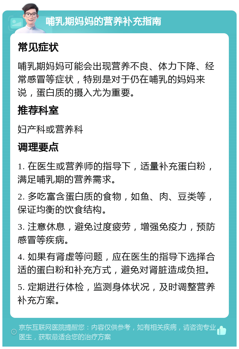 哺乳期妈妈的营养补充指南 常见症状 哺乳期妈妈可能会出现营养不良、体力下降、经常感冒等症状，特别是对于仍在哺乳的妈妈来说，蛋白质的摄入尤为重要。 推荐科室 妇产科或营养科 调理要点 1. 在医生或营养师的指导下，适量补充蛋白粉，满足哺乳期的营养需求。 2. 多吃富含蛋白质的食物，如鱼、肉、豆类等，保证均衡的饮食结构。 3. 注意休息，避免过度疲劳，增强免疫力，预防感冒等疾病。 4. 如果有肾虚等问题，应在医生的指导下选择合适的蛋白粉和补充方式，避免对肾脏造成负担。 5. 定期进行体检，监测身体状况，及时调整营养补充方案。