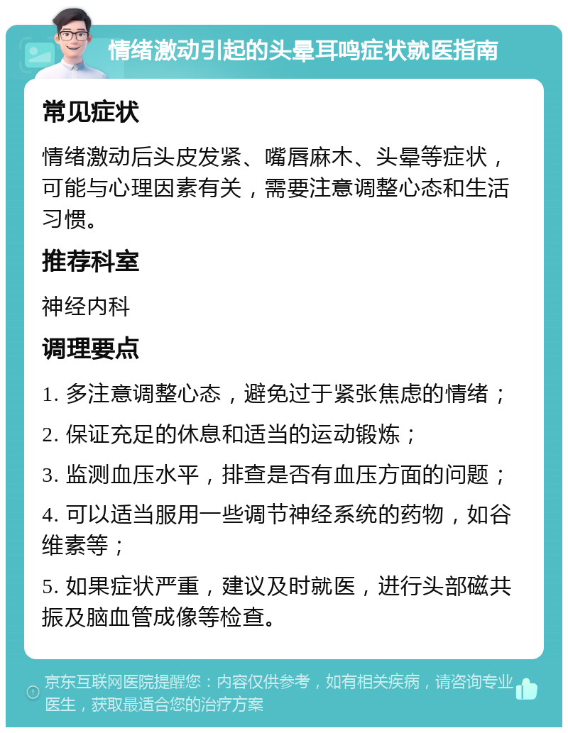 情绪激动引起的头晕耳鸣症状就医指南 常见症状 情绪激动后头皮发紧、嘴唇麻木、头晕等症状，可能与心理因素有关，需要注意调整心态和生活习惯。 推荐科室 神经内科 调理要点 1. 多注意调整心态，避免过于紧张焦虑的情绪； 2. 保证充足的休息和适当的运动锻炼； 3. 监测血压水平，排查是否有血压方面的问题； 4. 可以适当服用一些调节神经系统的药物，如谷维素等； 5. 如果症状严重，建议及时就医，进行头部磁共振及脑血管成像等检查。