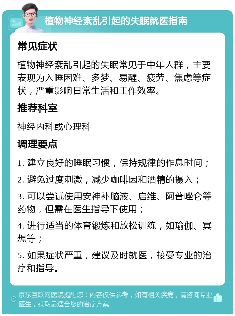 植物神经紊乱引起的失眠就医指南 常见症状 植物神经紊乱引起的失眠常见于中年人群，主要表现为入睡困难、多梦、易醒、疲劳、焦虑等症状，严重影响日常生活和工作效率。 推荐科室 神经内科或心理科 调理要点 1. 建立良好的睡眠习惯，保持规律的作息时间； 2. 避免过度刺激，减少咖啡因和酒精的摄入； 3. 可以尝试使用安神补脑液、启维、阿普唑仑等药物，但需在医生指导下使用； 4. 进行适当的体育锻炼和放松训练，如瑜伽、冥想等； 5. 如果症状严重，建议及时就医，接受专业的治疗和指导。