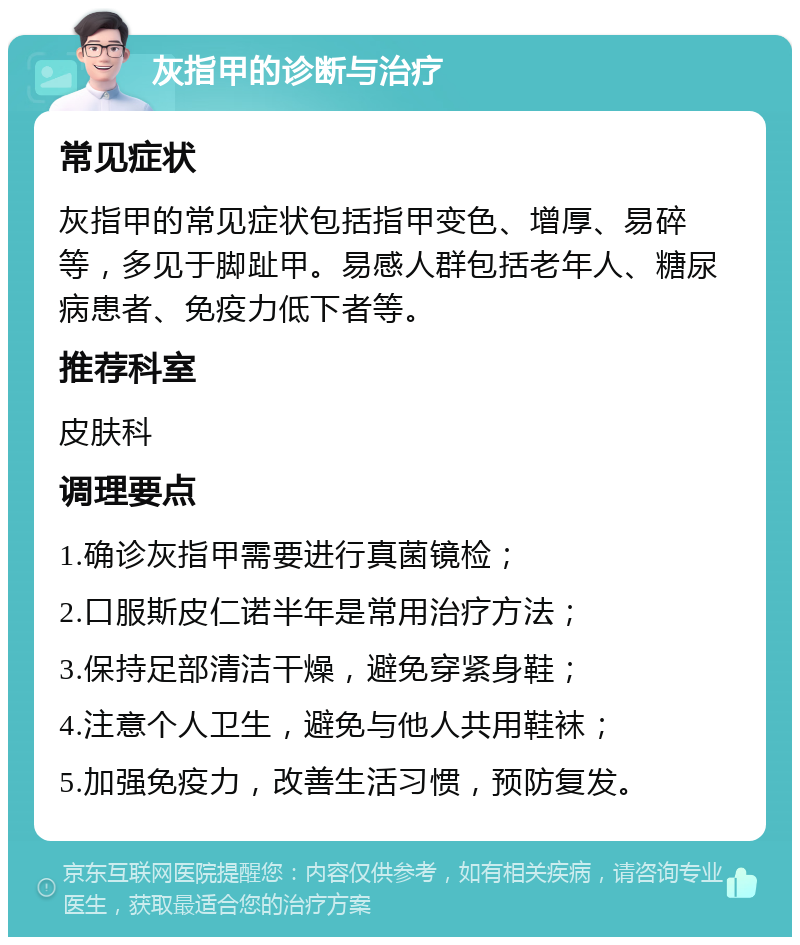 灰指甲的诊断与治疗 常见症状 灰指甲的常见症状包括指甲变色、增厚、易碎等，多见于脚趾甲。易感人群包括老年人、糖尿病患者、免疫力低下者等。 推荐科室 皮肤科 调理要点 1.确诊灰指甲需要进行真菌镜检； 2.口服斯皮仁诺半年是常用治疗方法； 3.保持足部清洁干燥，避免穿紧身鞋； 4.注意个人卫生，避免与他人共用鞋袜； 5.加强免疫力，改善生活习惯，预防复发。