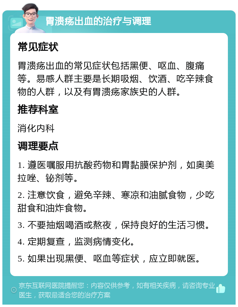 胃溃疡出血的治疗与调理 常见症状 胃溃疡出血的常见症状包括黑便、呕血、腹痛等。易感人群主要是长期吸烟、饮酒、吃辛辣食物的人群，以及有胃溃疡家族史的人群。 推荐科室 消化内科 调理要点 1. 遵医嘱服用抗酸药物和胃黏膜保护剂，如奥美拉唑、铋剂等。 2. 注意饮食，避免辛辣、寒凉和油腻食物，少吃甜食和油炸食物。 3. 不要抽烟喝酒或熬夜，保持良好的生活习惯。 4. 定期复查，监测病情变化。 5. 如果出现黑便、呕血等症状，应立即就医。