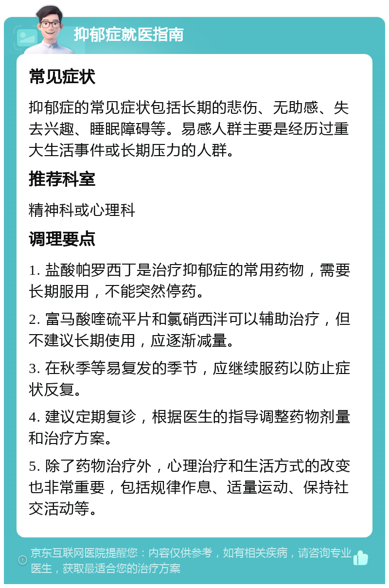 抑郁症就医指南 常见症状 抑郁症的常见症状包括长期的悲伤、无助感、失去兴趣、睡眠障碍等。易感人群主要是经历过重大生活事件或长期压力的人群。 推荐科室 精神科或心理科 调理要点 1. 盐酸帕罗西丁是治疗抑郁症的常用药物，需要长期服用，不能突然停药。 2. 富马酸喹硫平片和氯硝西泮可以辅助治疗，但不建议长期使用，应逐渐减量。 3. 在秋季等易复发的季节，应继续服药以防止症状反复。 4. 建议定期复诊，根据医生的指导调整药物剂量和治疗方案。 5. 除了药物治疗外，心理治疗和生活方式的改变也非常重要，包括规律作息、适量运动、保持社交活动等。