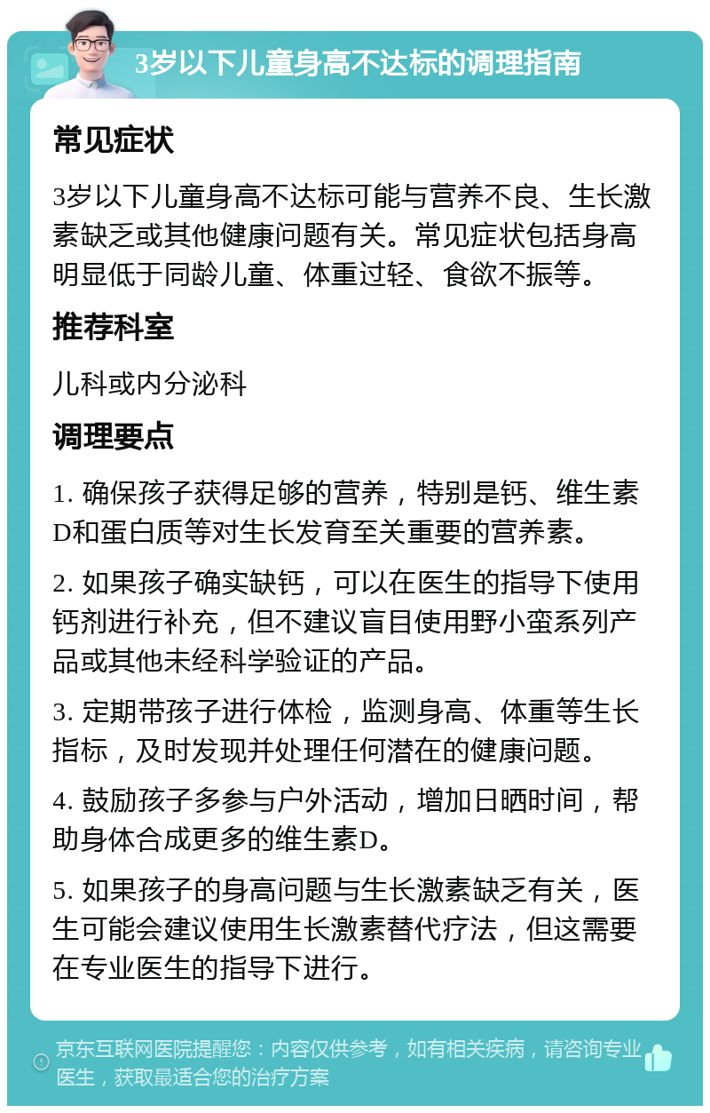 3岁以下儿童身高不达标的调理指南 常见症状 3岁以下儿童身高不达标可能与营养不良、生长激素缺乏或其他健康问题有关。常见症状包括身高明显低于同龄儿童、体重过轻、食欲不振等。 推荐科室 儿科或内分泌科 调理要点 1. 确保孩子获得足够的营养，特别是钙、维生素D和蛋白质等对生长发育至关重要的营养素。 2. 如果孩子确实缺钙，可以在医生的指导下使用钙剂进行补充，但不建议盲目使用野小蛮系列产品或其他未经科学验证的产品。 3. 定期带孩子进行体检，监测身高、体重等生长指标，及时发现并处理任何潜在的健康问题。 4. 鼓励孩子多参与户外活动，增加日晒时间，帮助身体合成更多的维生素D。 5. 如果孩子的身高问题与生长激素缺乏有关，医生可能会建议使用生长激素替代疗法，但这需要在专业医生的指导下进行。