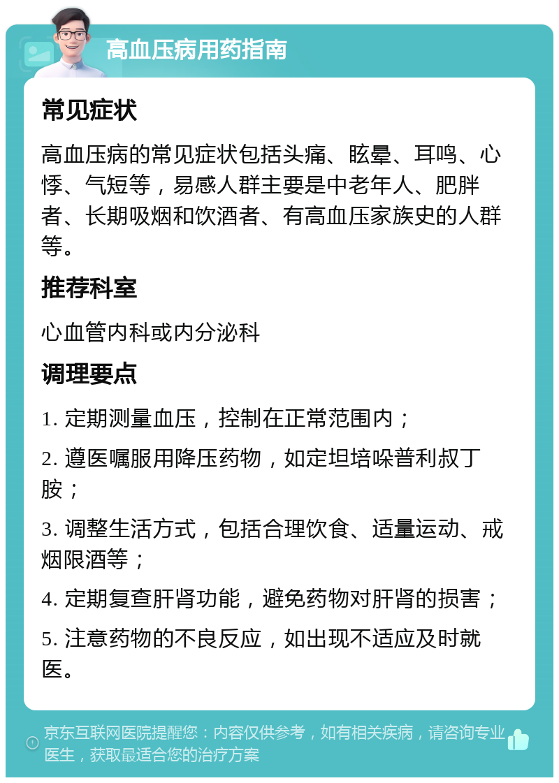 高血压病用药指南 常见症状 高血压病的常见症状包括头痛、眩晕、耳鸣、心悸、气短等，易感人群主要是中老年人、肥胖者、长期吸烟和饮酒者、有高血压家族史的人群等。 推荐科室 心血管内科或内分泌科 调理要点 1. 定期测量血压，控制在正常范围内； 2. 遵医嘱服用降压药物，如定坦培哚普利叔丁胺； 3. 调整生活方式，包括合理饮食、适量运动、戒烟限酒等； 4. 定期复查肝肾功能，避免药物对肝肾的损害； 5. 注意药物的不良反应，如出现不适应及时就医。