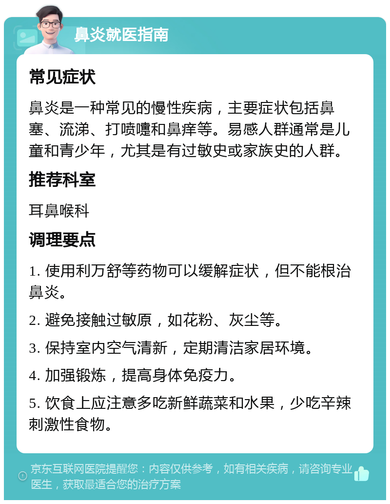 鼻炎就医指南 常见症状 鼻炎是一种常见的慢性疾病，主要症状包括鼻塞、流涕、打喷嚏和鼻痒等。易感人群通常是儿童和青少年，尤其是有过敏史或家族史的人群。 推荐科室 耳鼻喉科 调理要点 1. 使用利万舒等药物可以缓解症状，但不能根治鼻炎。 2. 避免接触过敏原，如花粉、灰尘等。 3. 保持室内空气清新，定期清洁家居环境。 4. 加强锻炼，提高身体免疫力。 5. 饮食上应注意多吃新鲜蔬菜和水果，少吃辛辣刺激性食物。