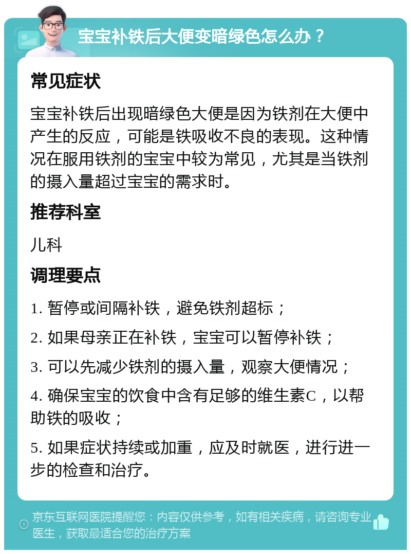 宝宝补铁后大便变暗绿色怎么办？ 常见症状 宝宝补铁后出现暗绿色大便是因为铁剂在大便中产生的反应，可能是铁吸收不良的表现。这种情况在服用铁剂的宝宝中较为常见，尤其是当铁剂的摄入量超过宝宝的需求时。 推荐科室 儿科 调理要点 1. 暂停或间隔补铁，避免铁剂超标； 2. 如果母亲正在补铁，宝宝可以暂停补铁； 3. 可以先减少铁剂的摄入量，观察大便情况； 4. 确保宝宝的饮食中含有足够的维生素C，以帮助铁的吸收； 5. 如果症状持续或加重，应及时就医，进行进一步的检查和治疗。