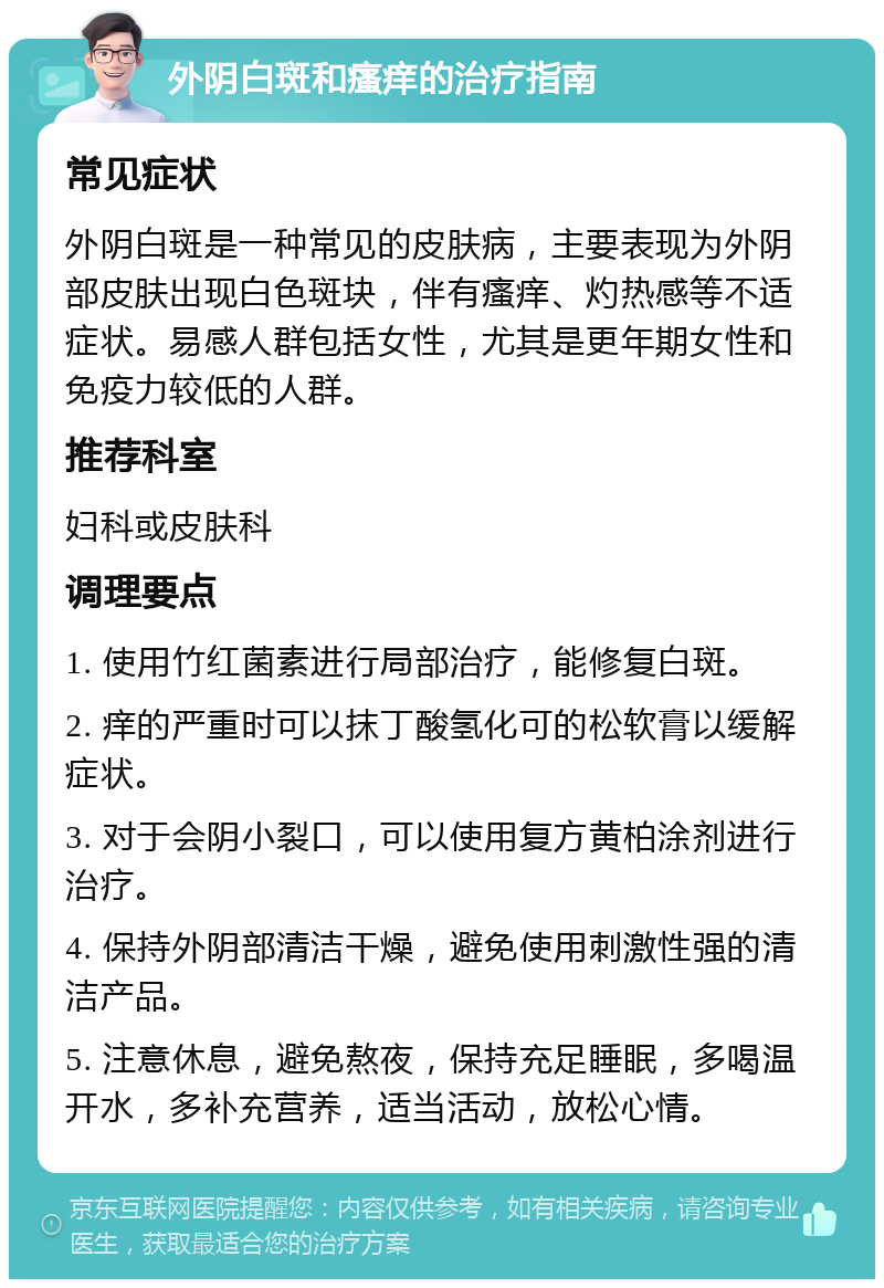 外阴白斑和瘙痒的治疗指南 常见症状 外阴白斑是一种常见的皮肤病，主要表现为外阴部皮肤出现白色斑块，伴有瘙痒、灼热感等不适症状。易感人群包括女性，尤其是更年期女性和免疫力较低的人群。 推荐科室 妇科或皮肤科 调理要点 1. 使用竹红菌素进行局部治疗，能修复白斑。 2. 痒的严重时可以抹丁酸氢化可的松软膏以缓解症状。 3. 对于会阴小裂口，可以使用复方黄柏涂剂进行治疗。 4. 保持外阴部清洁干燥，避免使用刺激性强的清洁产品。 5. 注意休息，避免熬夜，保持充足睡眠，多喝温开水，多补充营养，适当活动，放松心情。