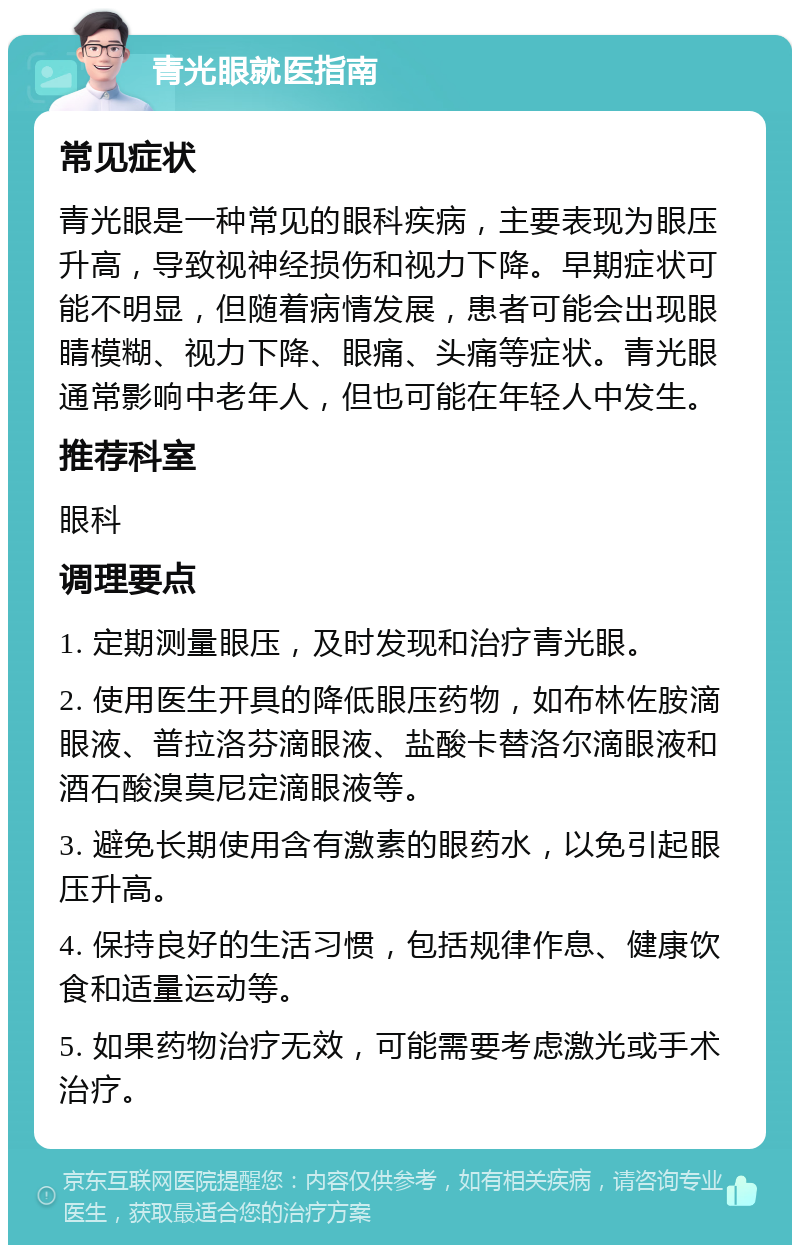 青光眼就医指南 常见症状 青光眼是一种常见的眼科疾病，主要表现为眼压升高，导致视神经损伤和视力下降。早期症状可能不明显，但随着病情发展，患者可能会出现眼睛模糊、视力下降、眼痛、头痛等症状。青光眼通常影响中老年人，但也可能在年轻人中发生。 推荐科室 眼科 调理要点 1. 定期测量眼压，及时发现和治疗青光眼。 2. 使用医生开具的降低眼压药物，如布林佐胺滴眼液、普拉洛芬滴眼液、盐酸卡替洛尔滴眼液和酒石酸溴莫尼定滴眼液等。 3. 避免长期使用含有激素的眼药水，以免引起眼压升高。 4. 保持良好的生活习惯，包括规律作息、健康饮食和适量运动等。 5. 如果药物治疗无效，可能需要考虑激光或手术治疗。