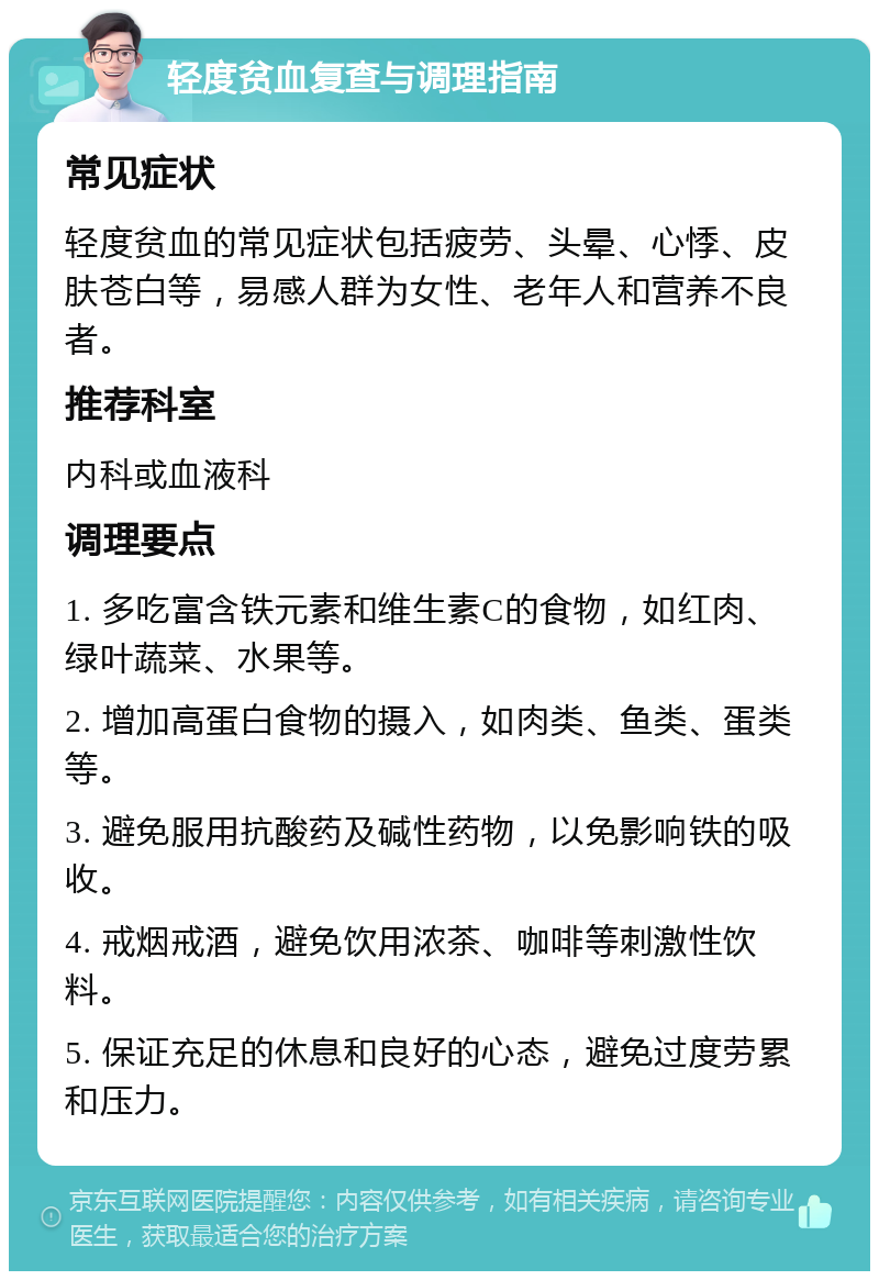 轻度贫血复查与调理指南 常见症状 轻度贫血的常见症状包括疲劳、头晕、心悸、皮肤苍白等，易感人群为女性、老年人和营养不良者。 推荐科室 内科或血液科 调理要点 1. 多吃富含铁元素和维生素C的食物，如红肉、绿叶蔬菜、水果等。 2. 增加高蛋白食物的摄入，如肉类、鱼类、蛋类等。 3. 避免服用抗酸药及碱性药物，以免影响铁的吸收。 4. 戒烟戒酒，避免饮用浓茶、咖啡等刺激性饮料。 5. 保证充足的休息和良好的心态，避免过度劳累和压力。