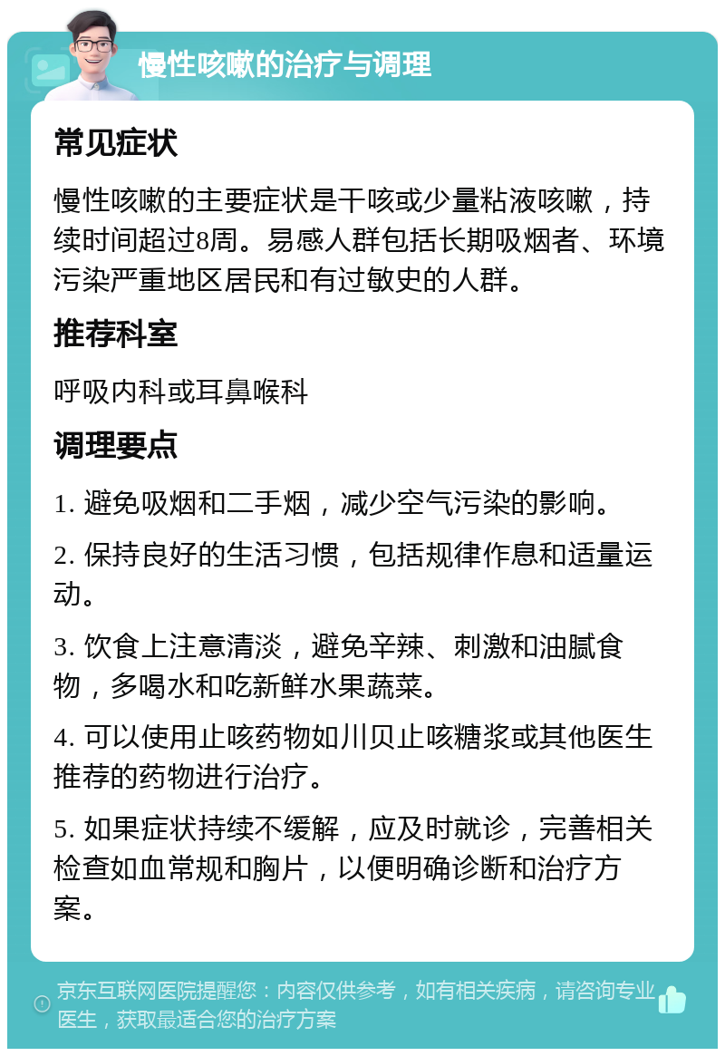 慢性咳嗽的治疗与调理 常见症状 慢性咳嗽的主要症状是干咳或少量粘液咳嗽，持续时间超过8周。易感人群包括长期吸烟者、环境污染严重地区居民和有过敏史的人群。 推荐科室 呼吸内科或耳鼻喉科 调理要点 1. 避免吸烟和二手烟，减少空气污染的影响。 2. 保持良好的生活习惯，包括规律作息和适量运动。 3. 饮食上注意清淡，避免辛辣、刺激和油腻食物，多喝水和吃新鲜水果蔬菜。 4. 可以使用止咳药物如川贝止咳糖浆或其他医生推荐的药物进行治疗。 5. 如果症状持续不缓解，应及时就诊，完善相关检查如血常规和胸片，以便明确诊断和治疗方案。