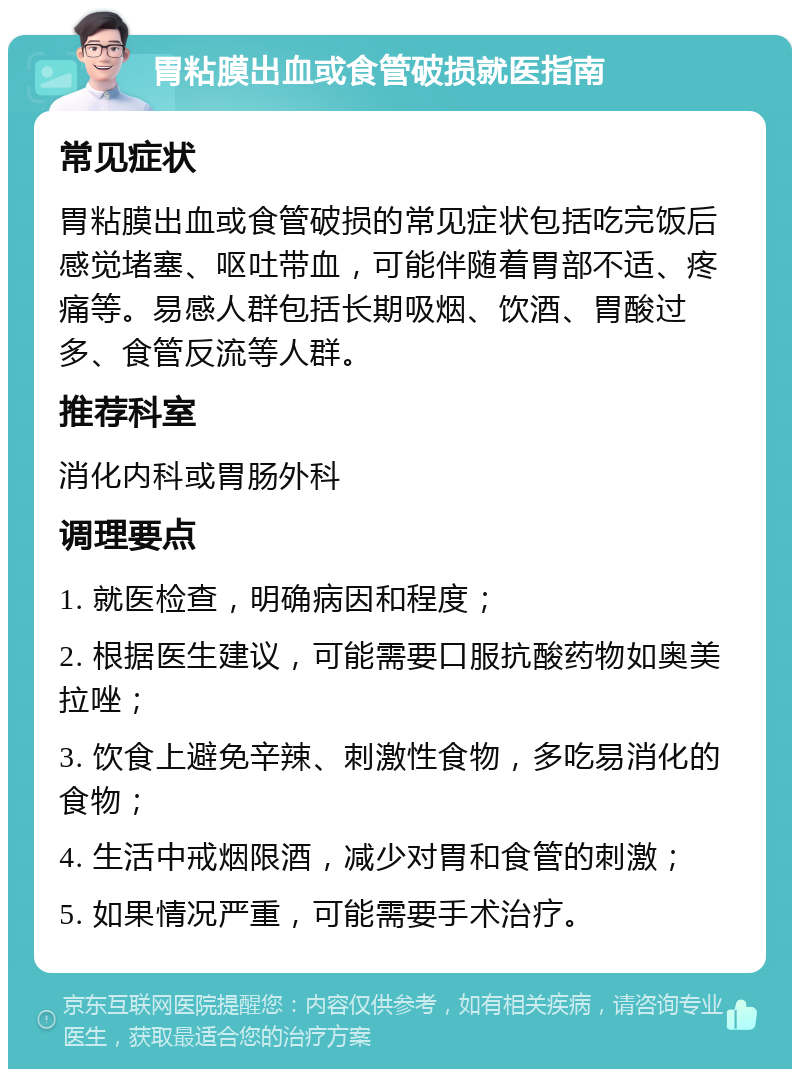 胃粘膜出血或食管破损就医指南 常见症状 胃粘膜出血或食管破损的常见症状包括吃完饭后感觉堵塞、呕吐带血，可能伴随着胃部不适、疼痛等。易感人群包括长期吸烟、饮酒、胃酸过多、食管反流等人群。 推荐科室 消化内科或胃肠外科 调理要点 1. 就医检查，明确病因和程度； 2. 根据医生建议，可能需要口服抗酸药物如奥美拉唑； 3. 饮食上避免辛辣、刺激性食物，多吃易消化的食物； 4. 生活中戒烟限酒，减少对胃和食管的刺激； 5. 如果情况严重，可能需要手术治疗。