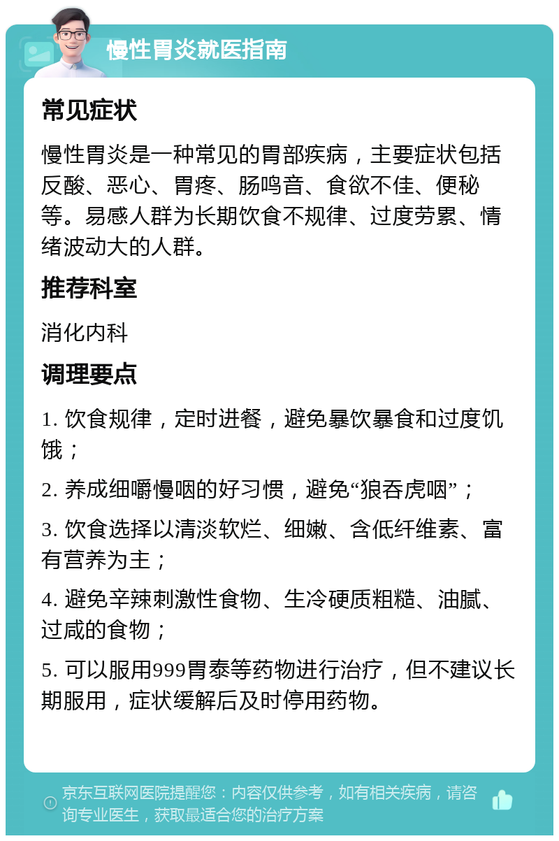 慢性胃炎就医指南 常见症状 慢性胃炎是一种常见的胃部疾病，主要症状包括反酸、恶心、胃疼、肠鸣音、食欲不佳、便秘等。易感人群为长期饮食不规律、过度劳累、情绪波动大的人群。 推荐科室 消化内科 调理要点 1. 饮食规律，定时进餐，避免暴饮暴食和过度饥饿； 2. 养成细嚼慢咽的好习惯，避免“狼吞虎咽”； 3. 饮食选择以清淡软烂、细嫩、含低纤维素、富有营养为主； 4. 避免辛辣刺激性食物、生冷硬质粗糙、油腻、过咸的食物； 5. 可以服用999胃泰等药物进行治疗，但不建议长期服用，症状缓解后及时停用药物。