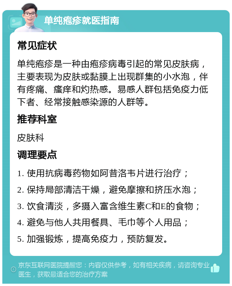 单纯疱疹就医指南 常见症状 单纯疱疹是一种由疱疹病毒引起的常见皮肤病，主要表现为皮肤或黏膜上出现群集的小水泡，伴有疼痛、瘙痒和灼热感。易感人群包括免疫力低下者、经常接触感染源的人群等。 推荐科室 皮肤科 调理要点 1. 使用抗病毒药物如阿昔洛韦片进行治疗； 2. 保持局部清洁干燥，避免摩擦和挤压水泡； 3. 饮食清淡，多摄入富含维生素C和E的食物； 4. 避免与他人共用餐具、毛巾等个人用品； 5. 加强锻炼，提高免疫力，预防复发。